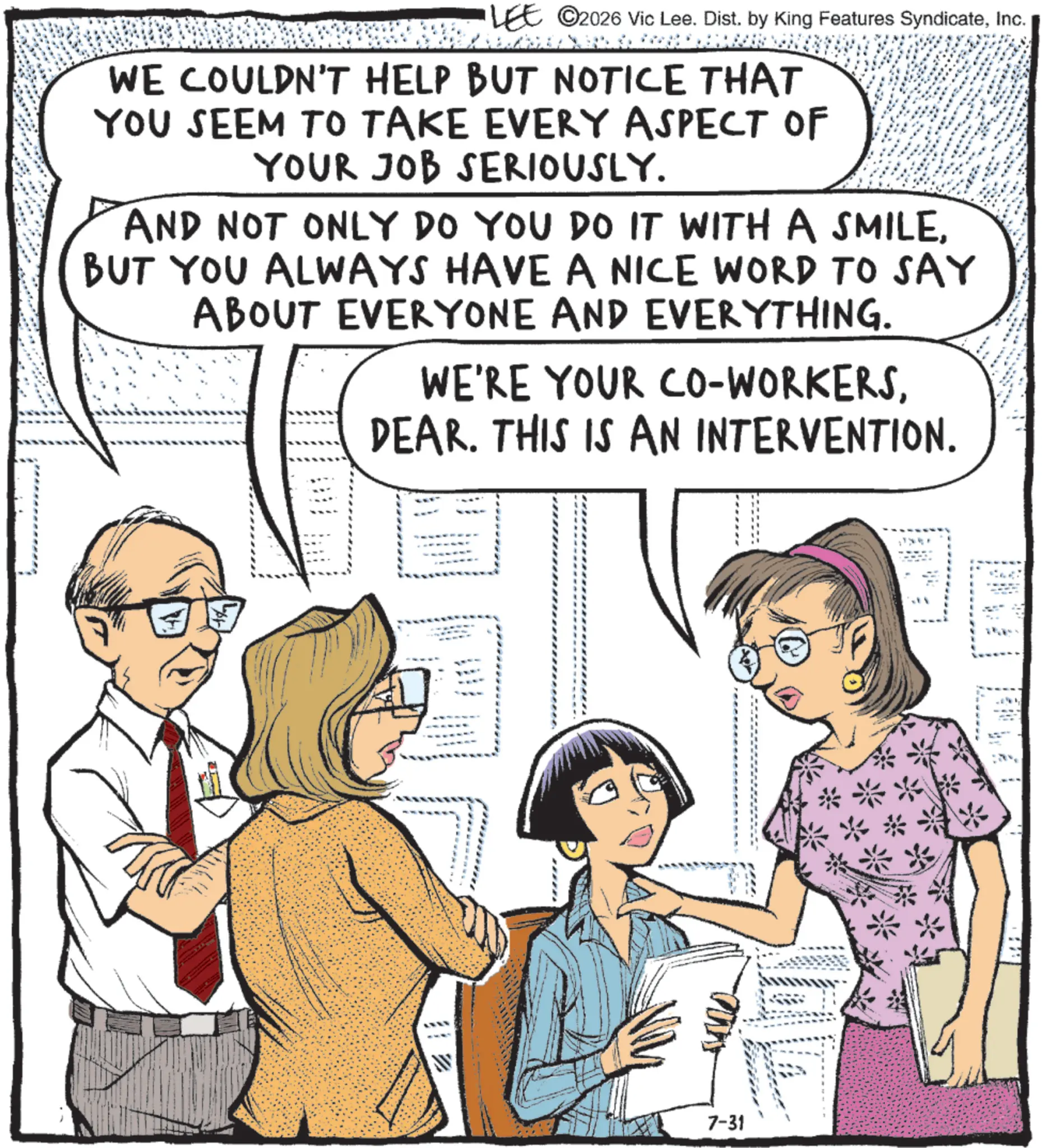 Animated cartoon OCR: LEE ©2026 Vic Lee. Dist. by King Features SyndicateInc. WE COULDN'T HELP BUT NOTICE THAT YOU SEEM TO TAKE EVERY ASPECT OF YOUR JOB SERIOUSLY. AND NOT ONLY DO YOU DO IT WITH A SMILEBUT YOU ALWAYS HAVE A NICE WORD TO SAY ABOUT EVERYONE AND EVERYTHING. WE'RE YOUR CO-WORKERSDEAR. THIS IS AN INTERVENTION. 7-31 LEE © 2026 Vic Lee . Dist . by King Features SyndicateInc. WE COULDN'T HELP BUT NOTICE THAT YOU SEEM TO TAKE EVERY ASPECT OF YOUR JOB SERIOUSLY . AND NOT ONLY DO YOU DO IT WITH A SMILEBUT YOU ALWAYS HAVE A NICE WORD TO SAY ABOUT EVERYONE AND EVERYTHING . WE'RE YOUR CO - WORKERSDEAR . THIS IS AN INTERVENTION . 7-31