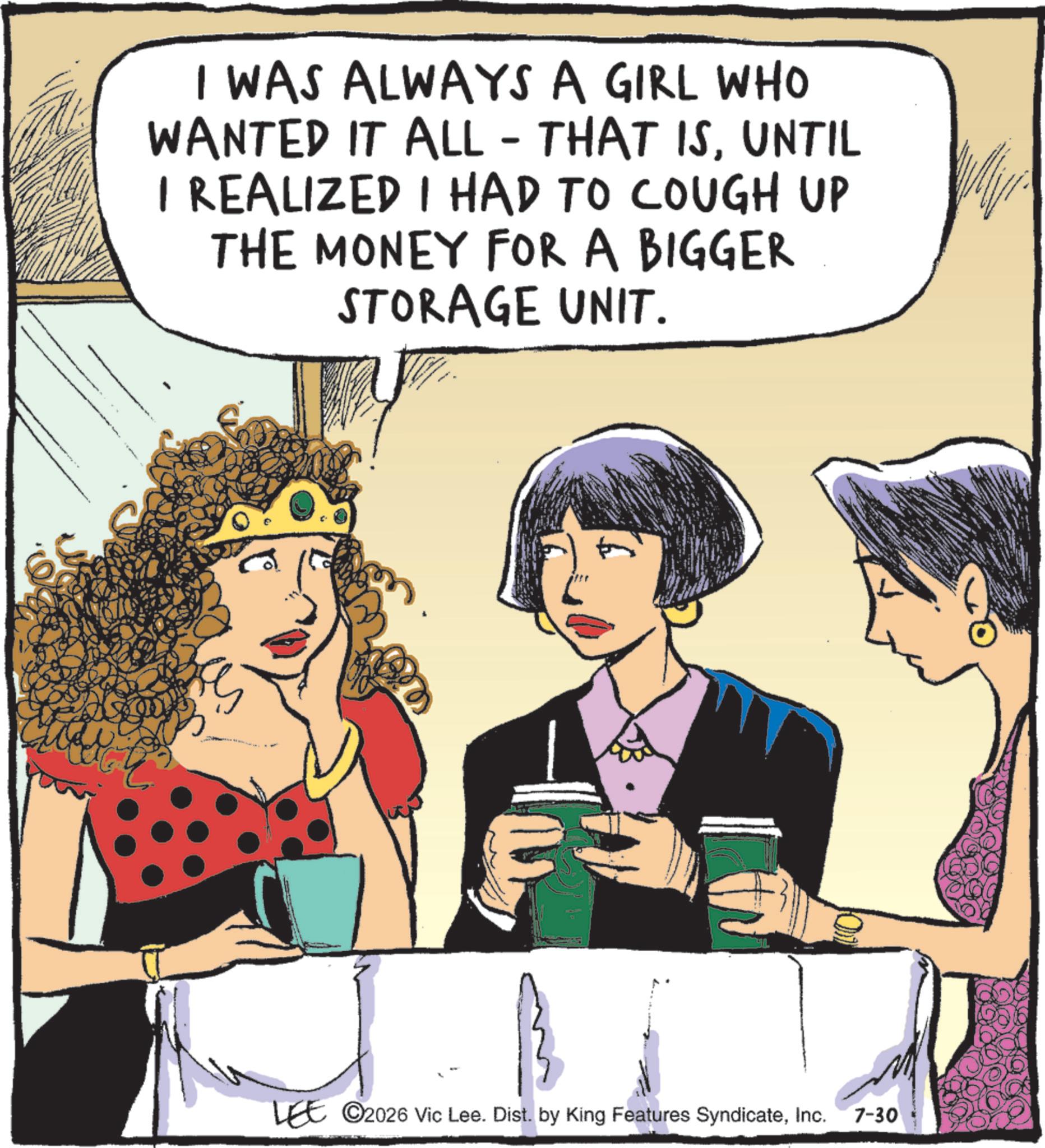 Comic book OCR: I WAS ALWAYS A GIRL WHO WANTED IT ALL - THAT ISUNTIL I REALIZED I HAD TO COUGH UP THE MONEY FOR A BIGGER STORAGE UNIT. 3 LEE ©2026 Vic Lee. Dist. by King Features SyndicateInc. 7-30 I WAS ALWAYS A GIRL WHO WANTED IT ALL - THAT ISUNTIL I REALIZED I HAD TO COUGH UP THE MONEY FOR A BIGGER STORAGE UNIT . 3 LEE © 2026 Vic Lee . Dist . by King Features SyndicateInc. 7-30