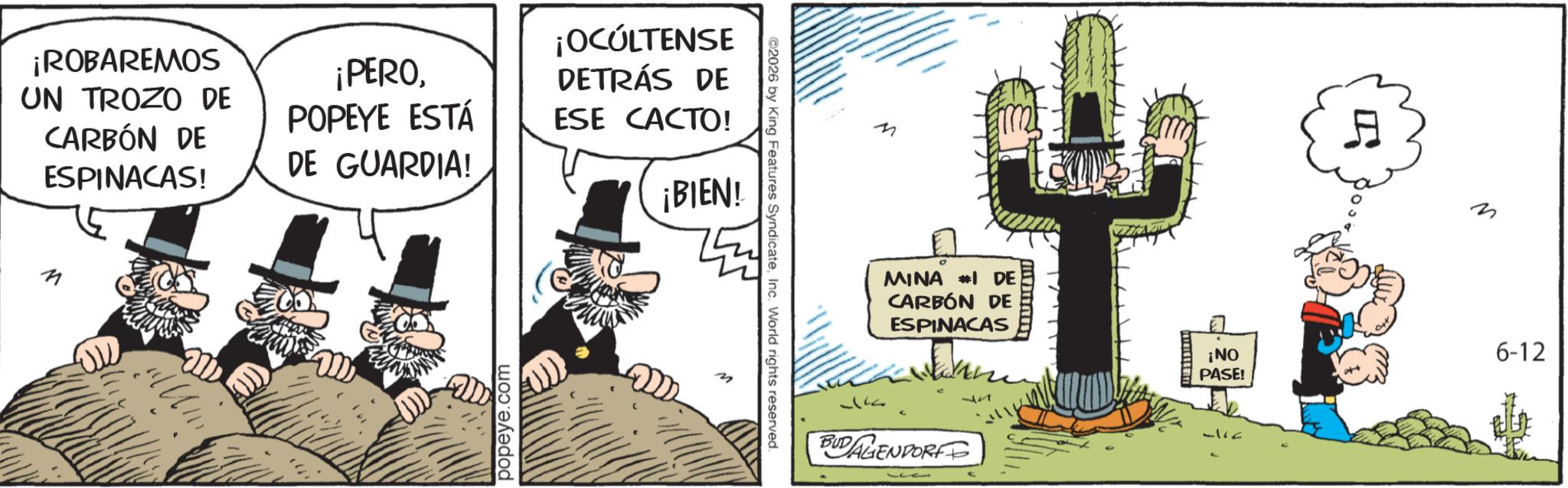 Animated cartoon OCR: ¡ROBAREMOS UN TROZO DE CARBÓN DE ESPINACAS! ¡PEROPOPEYE ESTÁ DE GUARDIA! ¡OCÚLTENSE DETRÁS DE ESE CACTO! ¡BIEN! n popeye.com ©2026 by King Features SyndicateInc. World rights reserved. M MINA #1 DE CARBÓN DE ESPINACAS BUDAGENDORF ¡NO PASE! 6-12 ¡ ROBAREMOS UN TROZO DE CARBÓN DE ESPINACAS ! ¡ PEROPOPEYE ESTÁ DE GUARDIA ! ¡ OCÚLTENSE DETRÁS DE ESE CACTO ! ¡ BIEN ! n popeye.com © 2026 by King Features SyndicateInc. World rights reserved . M MINA # 1 DE CARBÓN DE ESPINACAS BUDAGENDORF ¡ NO PASE ! 6-12