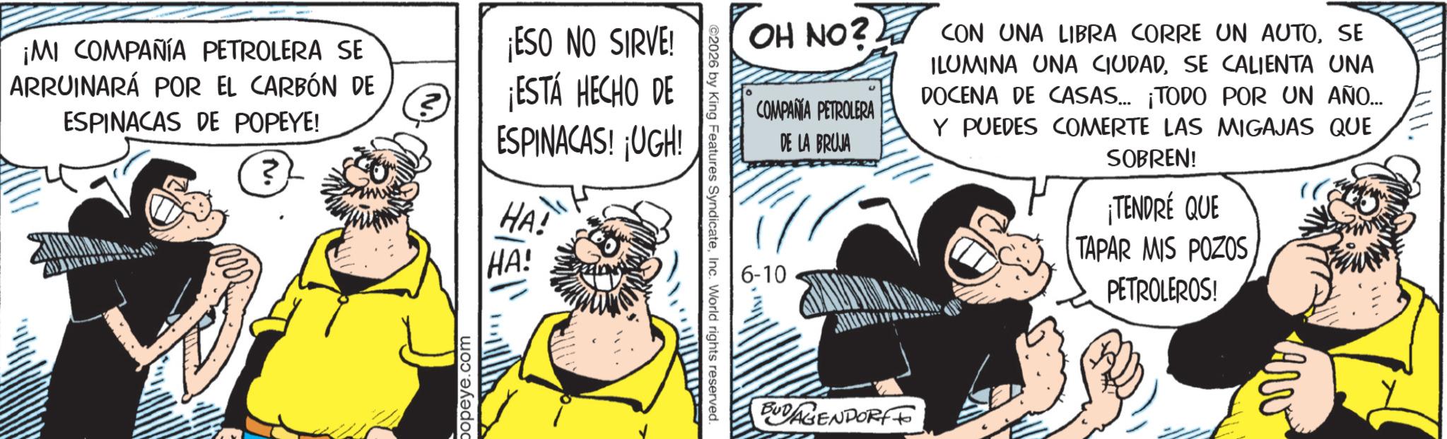 Animated cartoon OCR: 1111. OH NO? CON UNA LIBRA CORRE UN AUTOSE COMPAÑA PETROLERA DE LA BRUJA 6-10 ILUMINA UNA CIUDADSE CALIENTA UNA DOCENA DE CASAS... ¡TODO POR UN AÑO... Y PUEDES COMERTE LAS MIGAJAS QUE SOBREN! ¡TENDRÉ QUE TAPAR MIS POZOS PETROLEROS! ©2026 by King Features SyndicateInc. World rights reserved. ¡MI COMPAÑÍA PETROLERA SE ARRUINARÁ POR EL CARBÓN DE ESPINACAS DE POPEYE! ? ¡ESO NO SIRVE! ¡ESTÁ HECHO DE ESPINACAS! ¡UGH! HA! HA! popeye.com BUDAGENDORFF Awe 1111 . OH NO ? CON UNA LIBRA CORRE UN AUTOSE COMPAÑA PETROLERA DE LA BRUJA 6-10 ILUMINA UNA CIUDADSE CALIENTA UNA DOCENA DE CASAS ... ¡ TODO POR UN AÑO ... Y PUEDES COMERTE LAS MIGAJAS QUE SOBREN ! ¡ TENDRÉ QUE TAPAR MIS POZOS PETROLEROS ! © 2026 by King Features SyndicateInc. World rights reserved . ¡ MI COMPAÑÍA PETROLERA SE ARRUINARÁ POR EL CARBÓN DE ESPINACAS DE POPEYE ! ? ¡ ESO NO SIRVE ! ¡ ESTÁ HECHO DE ESPINACAS ! ¡ UGH ! HA ! HA ! popeye.com BUDAGENDORFF Awe
