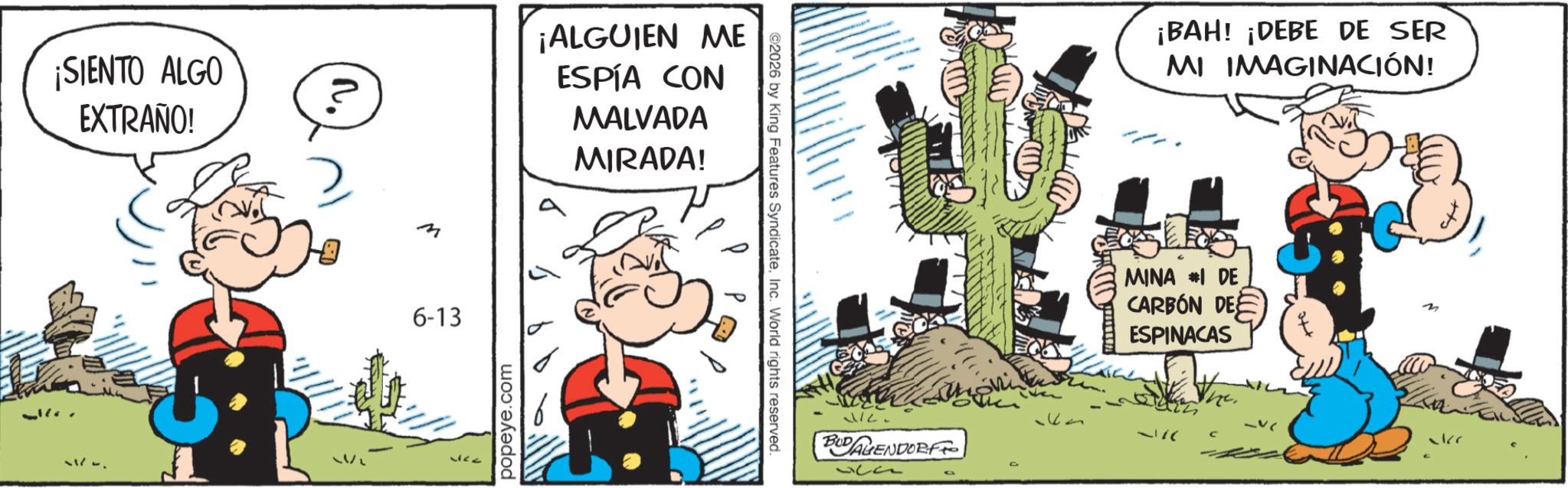 Animation OCR: ¡SIENTO ALGO EXTRAÑO! ¡ALGUIEN ME ESPÍA CON MALVADA MIRADA! 2. 6-13 popeye.com ©2026 by King Features SyndicateInc. World rights reserved. D VIC. BUDAGENDORF d ¡BAH! ¡DEBE DE SER MI IMAGINACIÓN! MINA #I DE CARBÓN DE ESPINACAS _v ckr ¡ SIENTO ALGO EXTRAÑO ! ¡ ALGUIEN ME ESPÍA CON MALVADA MIRADA ! 2 . 6-13 popeye.com © 2026 by King Features SyndicateInc. World rights reserved . D VIC . BUDAGENDORF d ¡ BAH ! ¡ DEBE DE SER MI IMAGINACIÓN ! MINA #I DE CARBÓN DE ESPINACAS _v ckr
