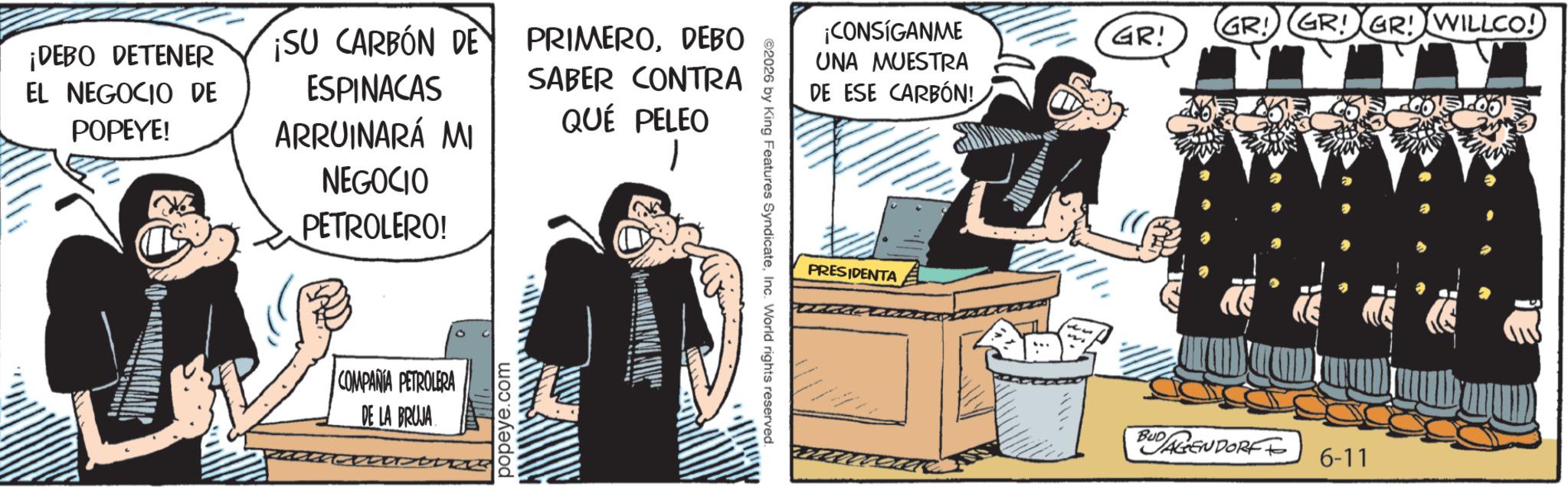 Fictional character OCR: ¡DEBO DETENER EL NEGOCIO DE POPEYE! ¡SU CARBON DE ESPINACAS ARRUINARÁ MI NEGOCIO PETROLERO! PRIMERODEBO SABER CONTRA QUÉ PELEO COMPANIA PETROLERA DE LA BRUJA popeye.com ©2026 by King Features SyndicateInc. World rights reserved. ¡CONSÍGANME UNA MUESTRA DE ESE CARBÓN! PRESIDENTA GR! GR! GR! GR! WILLCO! BUDAGENDORFFO 6-11 ¡ DEBO DETENER EL NEGOCIO DE POPEYE ! ¡ SU CARBON DE ESPINACAS ARRUINARÁ MI NEGOCIO PETROLERO ! PRIMERODEBO SABER CONTRA QUÉ PELEO COMPANIA PETROLERA DE LA BRUJA popeye.com © 2026 by King Features SyndicateInc. World rights reserved . ¡ CONSÍGANME UNA MUESTRA DE ESE CARBÓN ! PRESIDENTA GR ! GR ! GR ! GR ! WILLCO ! BUDAGENDORFFO 6-11