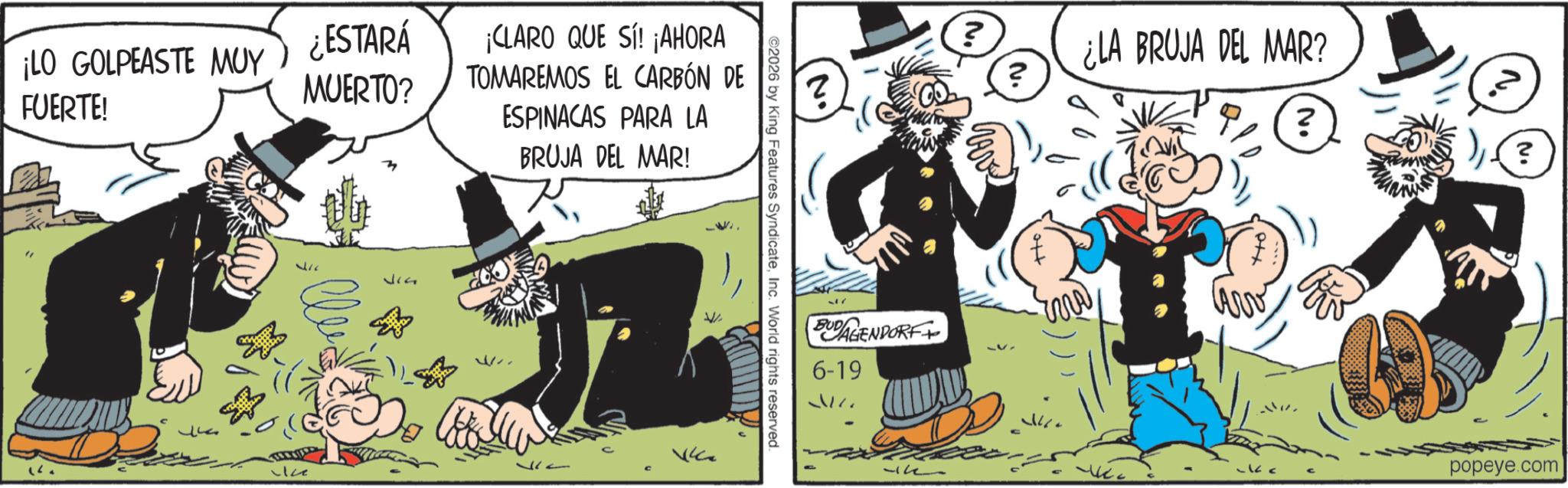 Animated cartoon OCR: ¡LO GOLPEASTE MUY FUERTE! ¿ESTARÁ MUERTO? ¡CLARO QUE SÍ! ¡AHORA TOMAREMOS EL CARBÓN DE ESPINACAS PARA LA BRUJA DEL MAR! 317 ©2026 by King Features SyndicateInc. World rights reserved. BUDAGENDORF 6-19 ? ? ¿LA BRUJA DEL MAR? ww ? ? popeye.com ¡ LO GOLPEASTE MUY FUERTE ! ¿ ESTARÁ MUERTO ? ¡ CLARO QUE SÍ ! ¡ AHORA TOMAREMOS EL CARBÓN DE ESPINACAS PARA LA BRUJA DEL MAR ! 317 © 2026 by King Features SyndicateInc. World rights reserved . BUDAGENDORF 6-19 ? ? ¿ LA BRUJA DEL MAR ? ww ? ? popeye.com