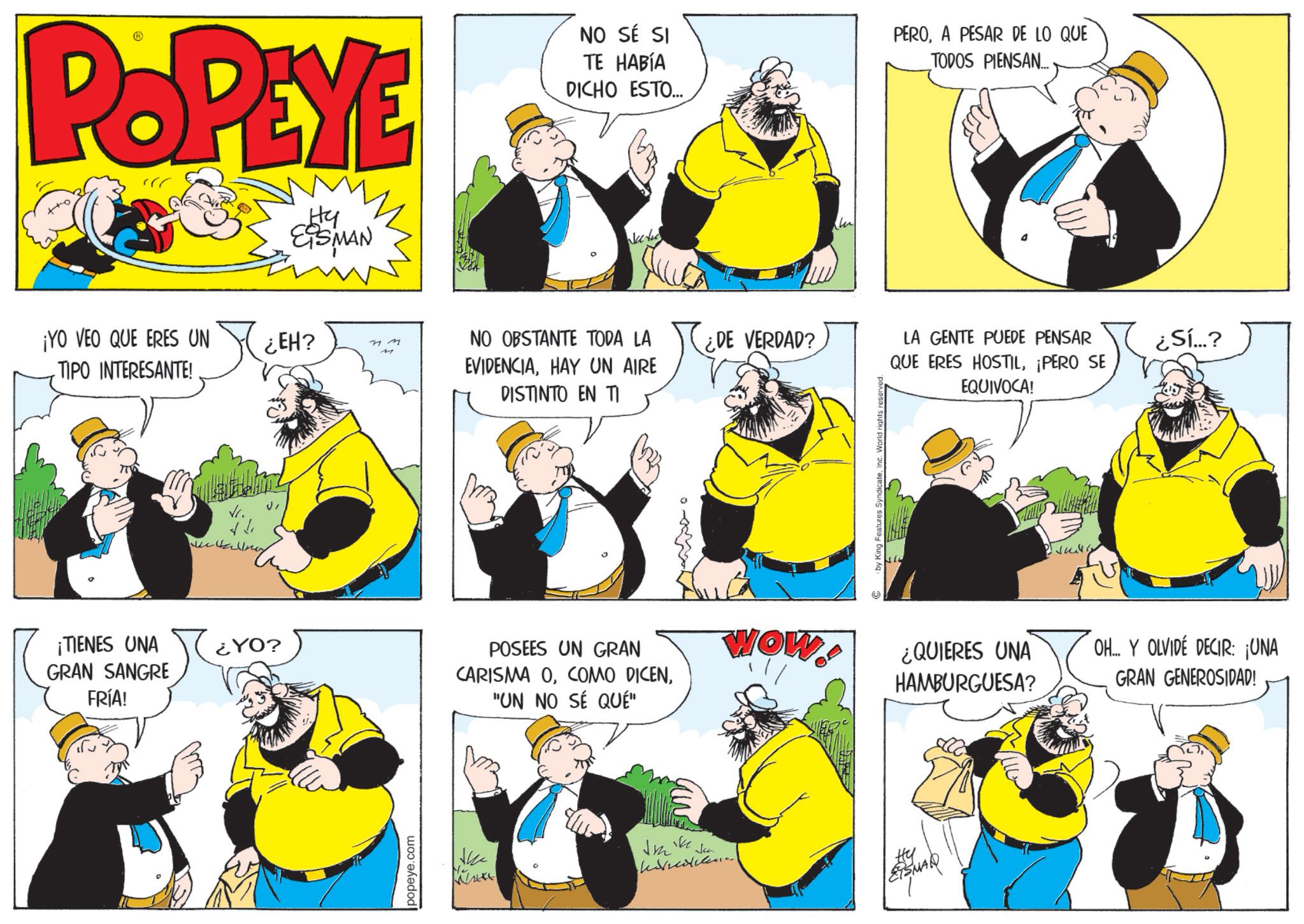 Comics OCR: POPEYE Hy ESMAN ¡YO VEO QUE ERES UN TIPO INTERESANTE! ?? www Hallnes ¿EH? M NO SÉ SI TE HABÍA DICHO ESTO... PEROA PESAR DE LO QUE TODOS PIENSAN... Nee the NO OBSTANTE TODA LA EVIDENCIAHAY UN AIRE DISTINTO EN TI ¿DE VERDAD? by King Features SyndicateInc. World rights reserved LA GENTE PUEDE PENSAR QUE ERES HOSTIL¡PERO SE EQUIVOCA! ¿Sí...? ¡TIENES UNA ¿YO? GRAN SANGRE FRÍA! POSEES UN GRAN CARISMA O"UN NO SÉ QUÉ" WOW ¿QUIERES UNA HAMBURGUESA? OH... Y OLVIDE DECIR: ¡UNA GRAN GENEROSIDAD! popeye.com No. v Jea ?? ESMAR POPEYE Hy ESMAN ¡ YO VEO QUE ERES UN TIPO INTERESANTE ! ?? www Hallnes ¿ EH ? M NO SÉ SI TE HABÍA DICHO ESTO ... PEROA PESAR DE LO QUE TODOS PIENSAN ... Nee the NO OBSTANTE TODA LA EVIDENCIAHAY UN AIRE DISTINTO EN TI ¿ DE VERDAD ? by King Features SyndicateInc. World rights reserved LA GENTE PUEDE PENSAR QUE ERES HOSTIL¡ PERO SE EQUIVOCA ! ¿ Sí ... ? ¡ TIENES UNA ¿ YO ? GRAN SANGRE FRÍA ! POSEES UN GRAN CARISMA OCOMO DICEN" UN NO SÉ QUÉ " WOW ¿ QUIERES UNA HAMBURGUESA ? OH ... Y OLVIDE DECIR : ¡ UNA GRAN GENEROSIDAD ! popeye.com No. v Jea ?? ESMAR