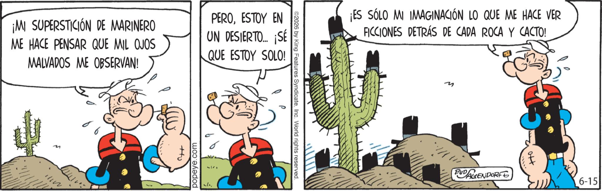 Publication OCR: ¡MI SUPERSTICIÓN DE MARINERO ME HACE PENSAR QUE MIL OJOS MALVADOS ME OBSERVAN! 66 PEROESTOY EN UN DESIERTO.... ¡SE QUE ESTOY SOLO! popeye.com ©2026 by King Features SyndicateInc. World rights reserved. ¡ES SÓLO MI IMAGINACIÓN LO QUE ME HACE VER FICCIONES DETRÁS DE CADA ROCA Y CACTO! M BUDAGENDORF 6-15 ¡ MI SUPERSTICIÓN DE MARINERO ME HACE PENSAR QUE MIL OJOS MALVADOS ME OBSERVAN ! 66 PEROESTOY EN UN DESIERTO .... ¡ SE QUE ESTOY SOLO ! popeye.com © 2026 by King Features SyndicateInc. World rights reserved . ¡ ES SÓLO MI IMAGINACIÓN LO QUE ME HACE VER FICCIONES DETRÁS DE CADA ROCA Y CACTO ! M BUDAGENDORF 6-15