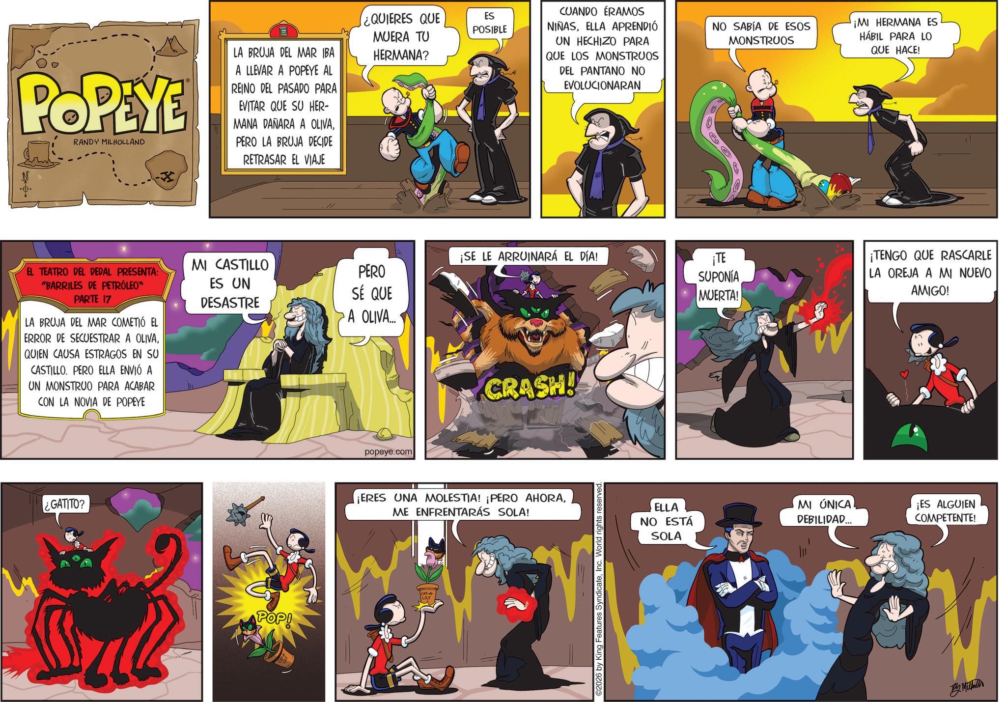 Publication OCR: POPEYE LA BRUJA DEL MAR IBA A LLEVAR A POPEYE AL REINO DEL PASADO PARA EVITAR QUE SU HER- MANA DAÑARA A OLIVARANDY MILHOLLAND PERO LA BRUJA DECIDE RETRASAR EL VIAJE MI CASTILLO EL TEATRO DEL DEDAL PRESENTA: "BARRILES DE PETRÓLEO™ PARTE 17 LA BRUJA DEL MAR COMETIÓ EL ERROR DE SECUESTRAR A OLIVAQUIEN CAUSA ESTRAGOS EN SU CASTILLO. PERO ELLA ENVIÓ A UN MONSTRUO PARA ACABAR CON LA NOVIA DE POPEYE ES UN DESASTRE ¿GATITO? POP! ¿QUIERES QUE ES POSIBLE MUERA TU HERMANA? CUANDO ERAMOS NIÑASELLA APRENDIÓ UN HECHIZO PARA QUE LOS MONSTRUOS DEL PANTANO NO EVOLUCIONARAN NO SABÍA DE ESOS MONSTRUOS ¡MI HERMANA ES HÁBIL PARA LO QUE HACE! ¡SE LE ARRUINARÁ EL DÍA! PERO SÉ QUE A OLIVA... ¡TE SUPONÍA MUERTA! popeye.com CRASH! ¡ERES UNA MOLESTIA! ¡PERO AHORAME ENFRENTARÁS SOLA! LILY ©2026 by King Features SyndicateInc. World rights reserved. ELLA NO ESTÁ SOLA MI ÚNICA DEBILIDAD... ¡TENGO QUE RASCARLE LA OREJA A MI NUEVO AMIGO! ¡ES ALGUIEN COMPETENTE! By Mi POPEYE LA BRUJA DEL MAR IBA A LLEVAR A POPEYE AL REINO DEL PASADO PARA EVITAR QUE SU HER- MANA DAÑARA A OLIVARANDY MILHOLLAND PERO LA BRUJA DECIDE RETRASAR EL VIAJE MI CASTILLO EL TEATRO DEL DEDAL PRESENTA : " BARRILES DE PETRÓLEO ™ PARTE 17 LA BRUJA DEL MAR COMETIÓ EL ERROR DE SECUESTRAR A OLIVAQUIEN CAUSA ESTRAGOS EN SU CASTILLO . PERO ELLA ENVIÓ A UN MONSTRUO PARA ACABAR CON LA NOVIA DE POPEYE ES UN DESASTRE ¿ GATITO ? POP ! ¿ QUIERES QUE ES POSIBLE MUERA TU HERMANA ? CUANDO ERAMOS NIÑASELLA APRENDIÓ UN HECHIZO PARA QUE LOS MONSTRUOS DEL PANTANO NO EVOLUCIONARAN NO SABÍA DE ESOS MONSTRUOS ¡ MI HERMANA ES HÁBIL PARA LO QUE HACE ! ¡ SE LE ARRUINARÁ EL DÍA ! PERO SÉ QUE A OLIVA ... ¡ TE SUPONÍA MUERTA ! popeye.com CRASH ! ¡ ERES UNA MOLESTIA ! ¡ PERO AHORAME ENFRENTARÁS SOLA ! LILY © 2026 by King Features SyndicateInc. World rights reserved . ELLA NO ESTÁ SOLA MI ÚNICA DEBILIDAD ... ¡ TENGO QUE RASCARLE LA OREJA A MI NUEVO AMIGO ! ¡ ES ALGUIEN COMPETENTE ! By Mi