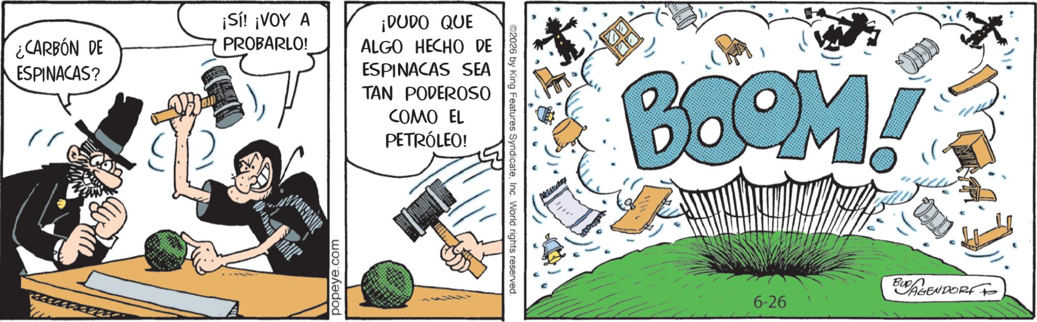 Animated cartoon OCR: ¿CARBÓN DE ESPINACAS? ¡Sí! ¡VOY A PROBARLO! ¡DUDO QUE ALGO HECHO DE ESPINACAS SEA TAN PODEROSO COMO EL PETRÓLEO! ISARN popeye.com 2026 by King Features SyndicateInc. World rights reserved. BOOM! BUDAGENDORF 6-26 ¿ CARBÓN DE ESPINACAS ? ¡ Sí ! ¡ VOY A PROBARLO ! ¡ DUDO QUE ALGO HECHO DE ESPINACAS SEA TAN PODEROSO COMO EL PETRÓLEO ! ISARN popeye.com 2026 by King Features SyndicateInc. World rights reserved . BOOM ! BUDAGENDORF 6-26