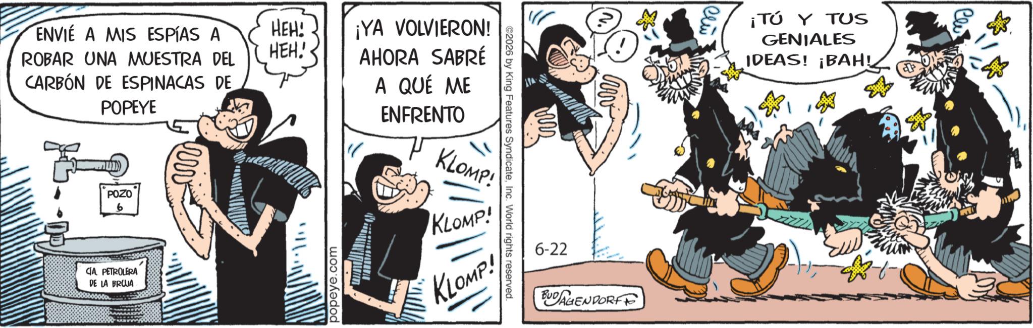Fictional character OCR: ENVIE A MIS ESPÍAS A ROBAR UNA MUESTRA DEL CARBÓN DE ESPINACAS DE POPEYE HEH! HEH! POZO 6 CIA PETROLERA DE LA BRUJA ww popeye.com ¡YA VOLVIERON! AHORA SABRÉ A QUÉ ME ENFRENTO KLOMP! ©2026 by King Features SyndicateInc. World rights reserved. KLOMP! KLOMP! 6-22 BUDAGENDORF ¡TÚ Y TUS GENIALES IDEAS! ¡BAH! ENVIE A MIS ESPÍAS A ROBAR UNA MUESTRA DEL CARBÓN DE ESPINACAS DE POPEYE HEH ! HEH ! POZO 6 CIA PETROLERA DE LA BRUJA ww popeye.com ¡ YA VOLVIERON ! AHORA SABRÉ A QUÉ ME ENFRENTO KLOMP ! © 2026 by King Features SyndicateInc. World rights reserved . KLOMP ! KLOMP ! 6-22 BUDAGENDORF ¡ TÚ Y TUS GENIALES IDEAS ! ¡ BAH !
