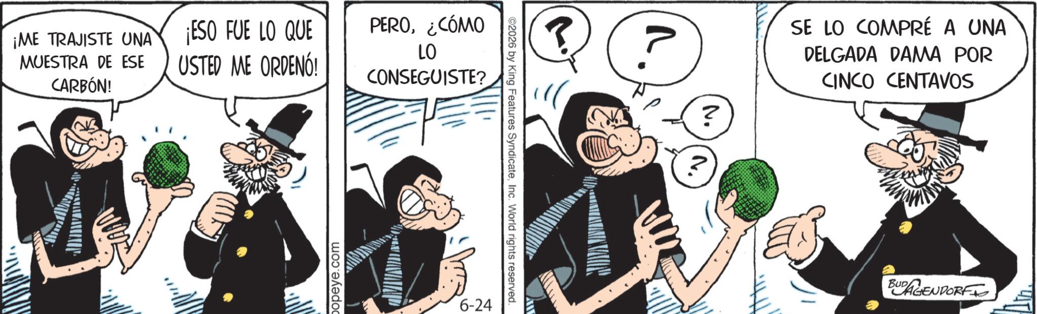 Comics OCR: ¡ME TRAJISTE UNA MUESTRA DE ESE CARBÓN! ¡ESO FUE LO QUE USTED ME ORDENÓ! PERO¿CÓMO LO CONSEGUISTE? popeye.com 6-24 2026 by King Features SyndicateInc. World rights reserved. 3 ? 2 SE LO COMPRÉ A UNA DELGADA DAMA POR CINCO CENTAVOS BUGENDORF ¡ ME TRAJISTE UNA MUESTRA DE ESE CARBÓN ! ¡ ESO FUE LO QUE USTED ME ORDENÓ ! PERO¿ CÓMO LO CONSEGUISTE ? popeye.com 6-24 2026 by King Features SyndicateInc. World rights reserved . 3 ? 2 SE LO COMPRÉ A UNA DELGADA DAMA POR CINCO CENTAVOS BUGENDORF