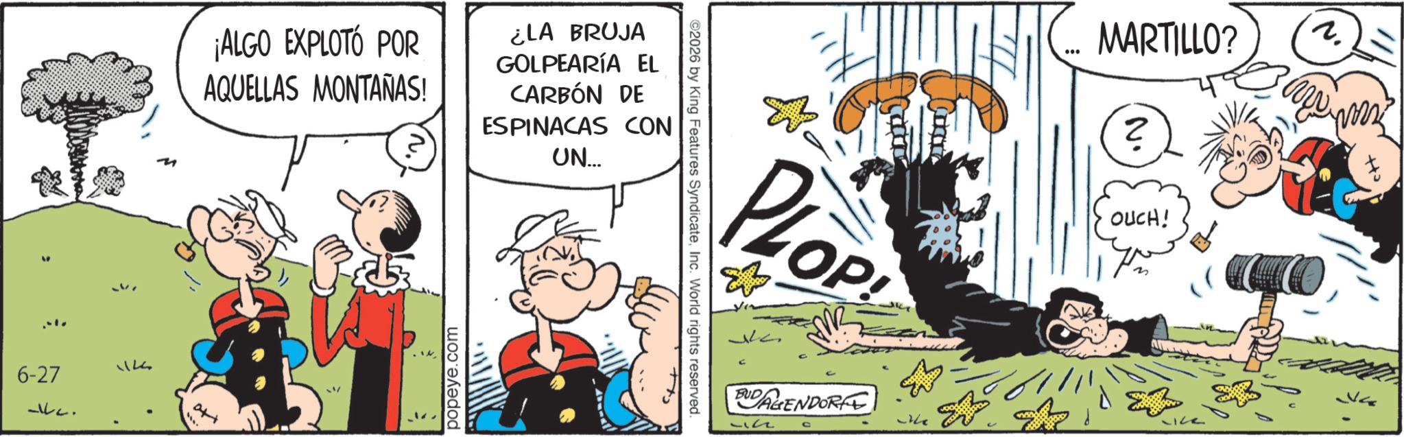 Publication OCR: ¡ALGO EXPLOTÓ POR AQUELLAS MONTAÑAS! ¿LA BRUJA GOLPEARÍA EL CARBÓN DE ESPINACAS CON UN... 6-27 -c. 12 att popeye.com ©2026 by King Features SyndicateInc. World rights reserved. PLOP OP! BUDAGENDOR MARTILLO? ? aw OUCH! ¡ ALGO EXPLOTÓ POR AQUELLAS MONTAÑAS ! ¿ LA BRUJA GOLPEARÍA EL CARBÓN DE ESPINACAS CON UN ... 6-27 -c . 12 att popeye.com © 2026 by King Features SyndicateInc. World rights reserved . PLOP OP ! BUDAGENDOR MARTILLO ? ? aw OUCH !