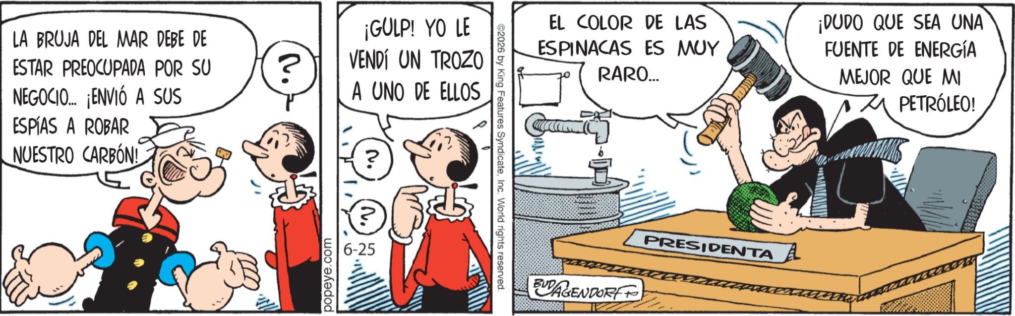 Comic book OCR: LA BRUJA DEL MAR DEBE DE ESTAR PREOCUPADA POR SU NEGOCIO... ¡ENVIÓ A SUS ESPÍAS A ROBAR NUESTRO CARBÓN! ? popeye.com ¡GULP! YO LE VENDÍ UN TROZO A UNO DE ELLOS ? 6-25 ©2026 by King Features SyndicateInc. World rights reserved. C EL COLOR DE LAS ESPINACAS ES MUY RARO... ¡DUDO QUE SEA UNA FUENTE DE ENERGÍA MEJOR QUE MI BUDAGENDORF PRESIDENTA PETRÓLEO! LA BRUJA DEL MAR DEBE DE ESTAR PREOCUPADA POR SU NEGOCIO ... ¡ ENVIÓ A SUS ESPÍAS A ROBAR NUESTRO CARBÓN ! ? popeye.com ¡ GULP ! YO LE VENDÍ UN TROZO A UNO DE ELLOS ? 6-25 © 2026 by King Features SyndicateInc. World rights reserved . C EL COLOR DE LAS ESPINACAS ES MUY RARO ... ¡ DUDO QUE SEA UNA FUENTE DE ENERGÍA MEJOR QUE MI BUDAGENDORF PRESIDENTA PETRÓLEO !