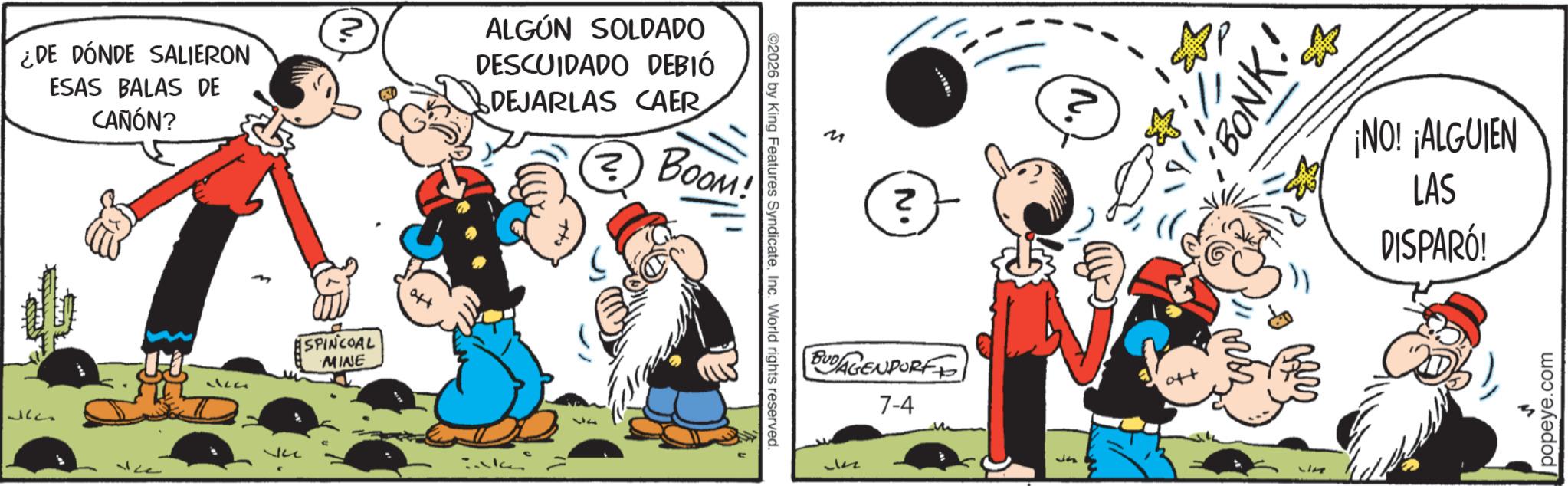 Publication OCR: ¿DE DÓNDE SALIERON ESAS BALAS DE CAÑÓN? ALGÚN SOLDADO DESCUIDADO DEBIÓ DEJARLAS CAER ? BOOM! ????? 322 SPINCOAL MINE aft km ©2026 by King Features SyndicateInc. World rights reserved. M N1 BUDAGENDORF 7-4 J Ja 'BONK.' ¡NO! ¡ALGUIEN LAS DISPARÓ! popeye.com ¿ DE DÓNDE SALIERON ESAS BALAS DE CAÑÓN ? ALGÚN SOLDADO DESCUIDADO DEBIÓ DEJARLAS CAER ? BOOM ! ????? 322 SPINCOAL MINE aft km © 2026 by King Features SyndicateInc. World rights reserved . M N1 BUDAGENDORF 7-4 J Ja ' BONK . ' ¡ NO ! ¡ ALGUIEN LAS DISPARÓ ! popeye.com
