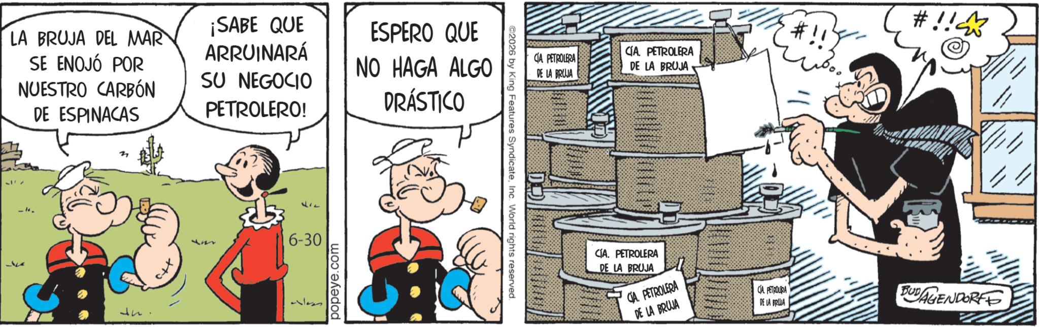 Publication OCR: LA BRUJA DEL MAR SE ENOJÓ POR NUESTRO CARBÓN DE ESPINACAS ¡SABE QUE ARRUINARÁ SU NEGOCIO PETROLERO! ESPERO QUE NO HAGA ALGO DRÁSTICO 6-30 popeye.com ©2026 by King Features SyndicateInc. World rights reserved. #!!? #!! CÍA. PETROLERA CIA PETROLERA DE LA BRUJA DE LA BRUJA CÍA. PETROLERA DE LA BRUJA CIA. PETROLERA DE LA BRUJA 118 CA PETROLIRA DE LA BRUJA BUDAGENDORFF LA BRUJA DEL MAR SE ENOJÓ POR NUESTRO CARBÓN DE ESPINACAS ¡ SABE QUE ARRUINARÁ SU NEGOCIO PETROLERO ! ESPERO QUE NO HAGA ALGO DRÁSTICO 6-30 popeye.com © 2026 by King Features SyndicateInc. World rights reserved . # !! ? # !! CÍA . PETROLERA CIA PETROLERA DE LA BRUJA DE LA BRUJA CÍA . PETROLERA DE LA BRUJA CIA . PETROLERA DE LA BRUJA 118 CA PETROLIRA DE LA BRUJA BUDAGENDORFF