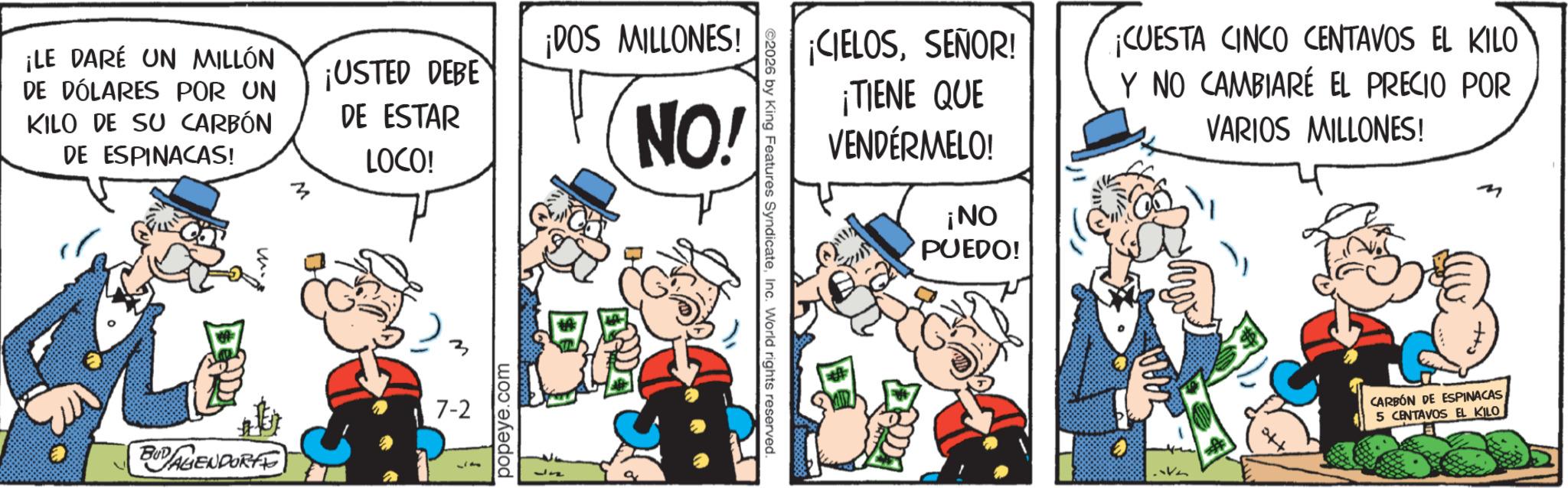 Publication OCR: ¡LE DARÉ UN MILLÓN DE DÓLARES POR UN KILO DE SU CARBÓN DE ESPINACAS! ¡USTED DEBE DE ESTAR LOCO! ¡DOS MILLONES! NO! 7-2 BUDALIENDORF popeye.com ©2026 by King Features SyndicateInc. World rights reserved. ¡CIELOSSEÑOR! ¡TIENE QUE VENDÉRMELO! ¡NO PUEDO! ¡CUESTA CINCO CENTAVOS EL KILO Y NO CAMBIARÉ EL PRECIO POR VARIOS MILLONES! M CARBON DE ESPINACAS 5 CENTAVOS EL KILO ¡ LE DARÉ UN MILLÓN DE DÓLARES POR UN KILO DE SU CARBÓN DE ESPINACAS ! ¡ USTED DEBE DE ESTAR LOCO ! ¡ DOS MILLONES ! NO ! 7-2 BUDALIENDORF popeye.com © 2026 by King Features SyndicateInc. World rights reserved . ¡ CIELOSSEÑOR ! ¡ TIENE QUE VENDÉRMELO ! ¡ NO PUEDO ! ¡ CUESTA CINCO CENTAVOS EL KILO Y NO CAMBIARÉ EL PRECIO POR VARIOS MILLONES ! M CARBON DE ESPINACAS 5 CENTAVOS EL KILO