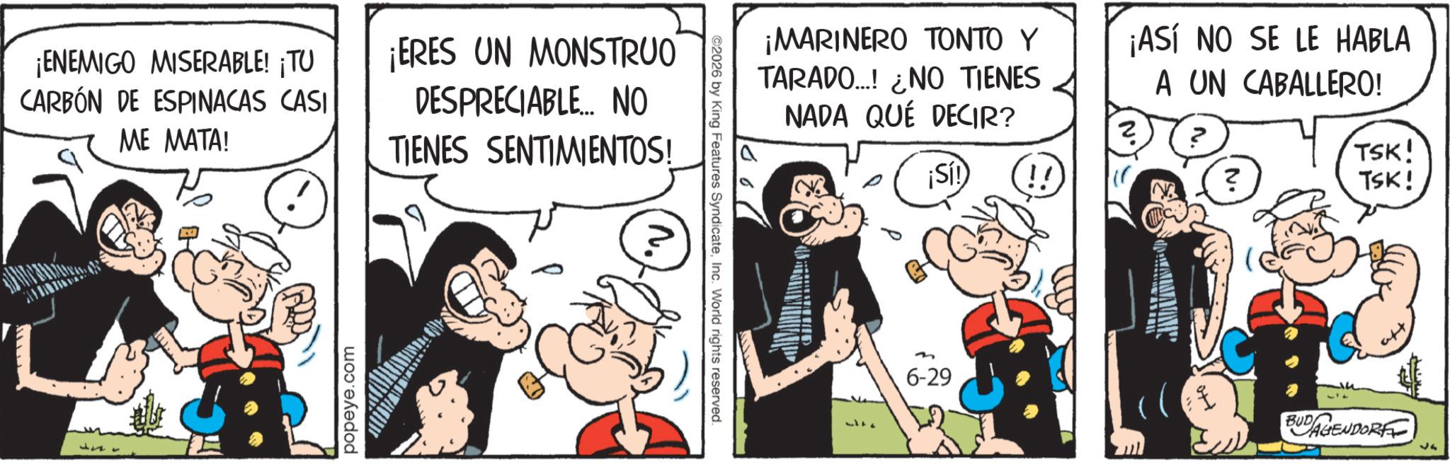 Publication OCR: ¡ENEMIGO MISERABLE! ¡TU CARBÓN DE ESPINACAS CASI ME MATA! ¡ERES UN MONSTRUO DESPRECIABLE... NO TIENES SENTIMIENTOS! popeye.com ©2026 by King Features SyndicateInc. World rights reserved. ¡MARINERO TONTO Y TARADO...! ¿NO TIENES NADA QUE DECIR? ¡Sí! ¡ASÍ NO SE LE HABLA A UN CABALLERO! TSK! ? TSK! 6-29 ??? BUD AGENDORF ¡ ENEMIGO MISERABLE ! ¡ TU CARBÓN DE ESPINACAS CASI ME MATA ! ¡ ERES UN MONSTRUO DESPRECIABLE ... NO TIENES SENTIMIENTOS ! popeye.com © 2026 by King Features SyndicateInc. World rights reserved . ¡ MARINERO TONTO Y TARADO ... ! ¿ NO TIENES NADA QUE DECIR ? ¡ Sí ! ¡ ASÍ NO SE LE HABLA A UN CABALLERO ! TSK ! ? TSK ! 6-29 ??? BUD AGENDORF