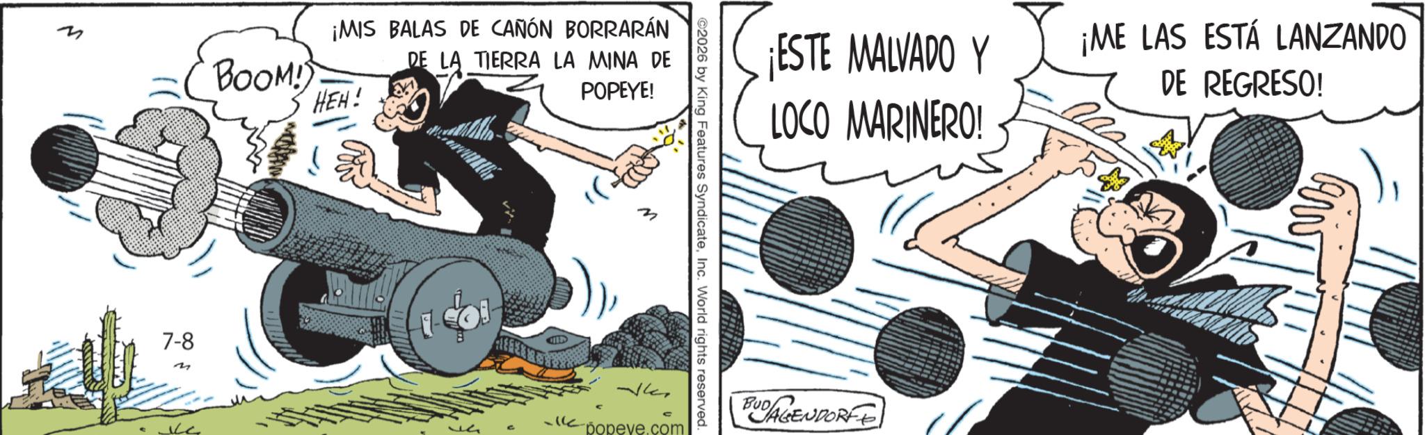 Animated cartoon OCR: ¡MIS BALAS DE CAÑÓN BORRARÁN DE LA TIERRA LA MINA DE BOOM! HEH! 7-8 POPEYE! M ¡ESTE MALVADO Y LOCO MARINERO! ¡ME LAS ESTÁ LANZANDO DE REGRESO! ©2026 by King Features SyndicateInc. World rights reserved. C popeve.com BUDAGENDORFF ¡ MIS BALAS DE CAÑÓN BORRARÁN DE LA TIERRA LA MINA DE BOOM ! HEH ! 7-8 POPEYE ! M ¡ ESTE MALVADO Y LOCO MARINERO ! ¡ ME LAS ESTÁ LANZANDO DE REGRESO ! © 2026 by King Features SyndicateInc. World rights reserved . C popeve.com BUDAGENDORFF