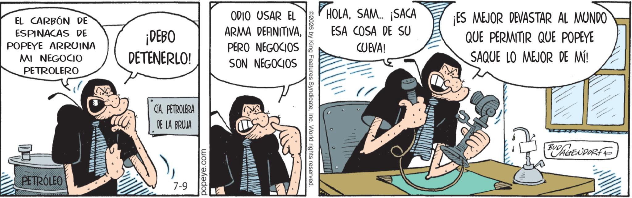 Publication OCR: EL CARBÓN DE ESPINACAS DE POPEYE ARRUINA MI NEGOCIO PETROLERO ¡DEBO DETENERLO! CIA. PETROLERA DE LA BRUJA PETRÓLEO 7-9 popeye.com ODIO USAR EL ARMA DEFINITIVAPERO NEGOCIOS SON NEGOCIOS ©2026 by King Features SyndicateInc. World rights reserved. HOLASAM... ¡SACA ESA COSA DE SU CUEVA! ¡ES MEJOR DEVASTAR AL MUNDO QUE PERMITIR QUE POPEYE SAQUE LO MEJOR DE MÍ! BUDAGENDORFE EL CARBÓN DE ESPINACAS DE POPEYE ARRUINA MI NEGOCIO PETROLERO ¡ DEBO DETENERLO ! CIA . PETROLERA DE LA BRUJA PETRÓLEO 7-9 popeye.com ODIO USAR EL ARMA DEFINITIVAPERO NEGOCIOS SON NEGOCIOS © 2026 by King Features SyndicateInc. World rights reserved . HOLASAM ... ¡ SACA ESA COSA DE SU CUEVA ! ¡ ES MEJOR DEVASTAR AL MUNDO QUE PERMITIR QUE POPEYE SAQUE LO MEJOR DE MÍ ! BUDAGENDORFE