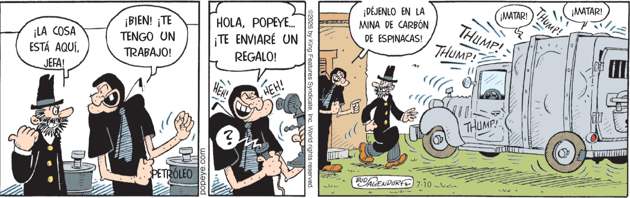 Comics OCR: ¡LA COSA ESTÁ AQUÍJEFA! ¡BIEN! ¡TE TENGO UN TRABAJO! HOLAPOPEYE... ¡TE ENVIARÉ UN REGALO! HEN! HEH! PETRÓLEO popeye.com TIMIST ©2026 by King Features SyndicateInc. World rights reserved. ¡DÉJENLO EN LA MINA DE CARBÓN DE ESPINACAS! ¡MATAR! THUMP! THUMP! ? M BUDAGENDORFF 7-10 THUMP! THUMP! ¡MATAR! ¡ LA COSA ESTÁ AQUÍJEFA ! ¡ BIEN ! ¡ TE TENGO UN TRABAJO ! HOLAPOPEYE ... ¡ TE ENVIARÉ UN REGALO ! HEN ! HEH ! PETRÓLEO popeye.com TIMIST © 2026 by King Features SyndicateInc. World rights reserved . ¡ DÉJENLO EN LA MINA DE CARBÓN DE ESPINACAS ! ¡ MATAR ! THUMP ! THUMP ! ? M BUDAGENDORFF 7-10 THUMP ! THUMP ! ¡ MATAR !