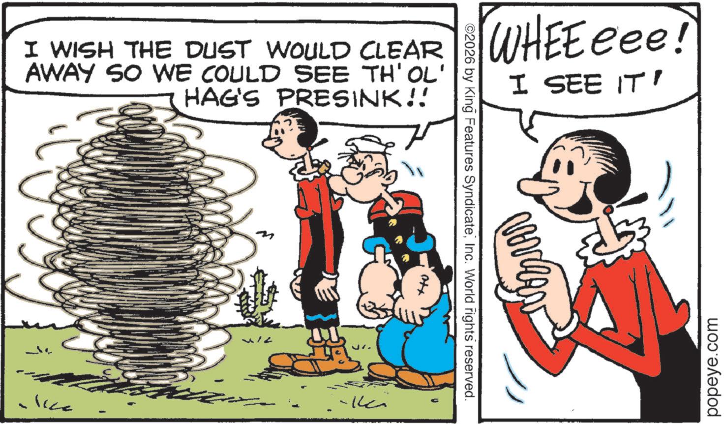 Animation OCR: I WISH THE DUST WOULD CLEAR AWAY SO WE COULD SEE TH'OL' HAG'S PRESINK!! WHEEeee! I SEE IT' ©2026 by King Features SyndicateInc. World rights reserved. Otx -?? lice popeye.com I WISH THE DUST WOULD CLEAR AWAY SO WE COULD SEE TH'OL ' HAG'S PRESINK !! WHEEeee ! I SEE IT ' © 2026 by King Features SyndicateInc. World rights reserved . Otx -?? lice popeye.com