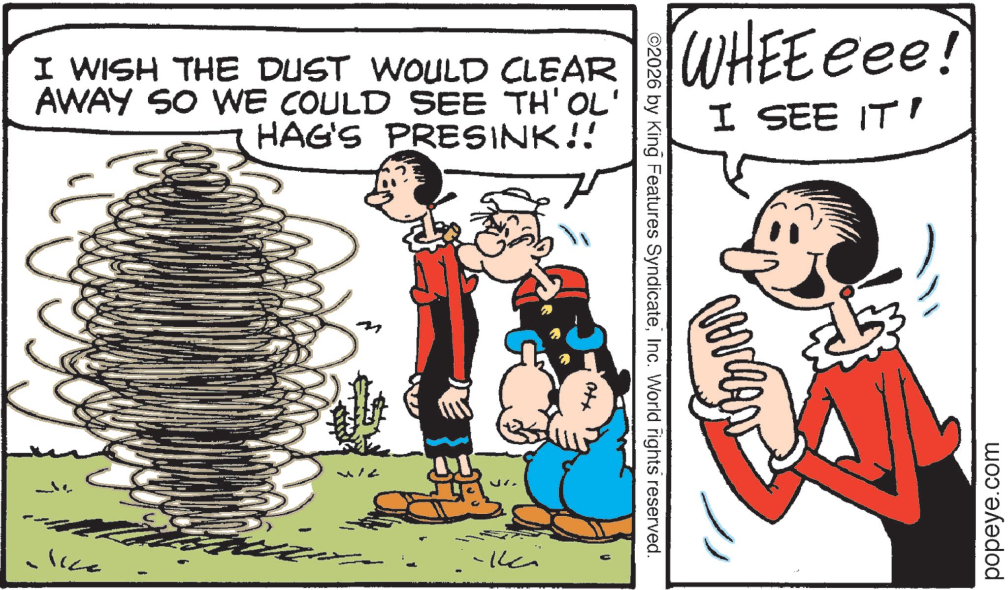 Animation OCR: I WISH THE DUST WOULD CLEAR AWAY SO WE COULD SEE TH'OL' HAG'S PRESINK!! WHEEeee! I SEE IT' ©2026 by King Features SyndicateInc. World rights reserved. Otx -?? lice popeye.com I WISH THE DUST WOULD CLEAR AWAY SO WE COULD SEE TH'OL ' HAG'S PRESINK !! WHEEeee ! I SEE IT ' © 2026 by King Features SyndicateInc. World rights reserved . Otx -?? lice popeye.com