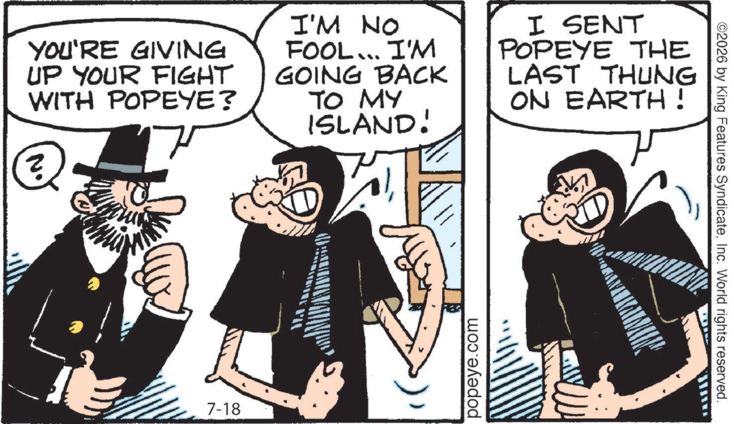 Comic book OCR: YOU'RE GIVING UP YOUR FIGHT WITH POPEYE? I'M NO FOOL... I'M GOING BACK TO MY ISLAND! I SENT POPEYE THE LAST THUNG ON EARTH! N. ? 7-18 popeye.com ©2026 by King Features SyndicateInc. World rights reserved. YOU'RE GIVING UP YOUR FIGHT WITH POPEYE ? I'M NO FOOL ... I'M GOING BACK TO MY ISLAND ! I SENT POPEYE THE LAST THUNG ON EARTH ! N. ? 7-18 popeye.com © 2026 by King Features SyndicateInc. World rights reserved .