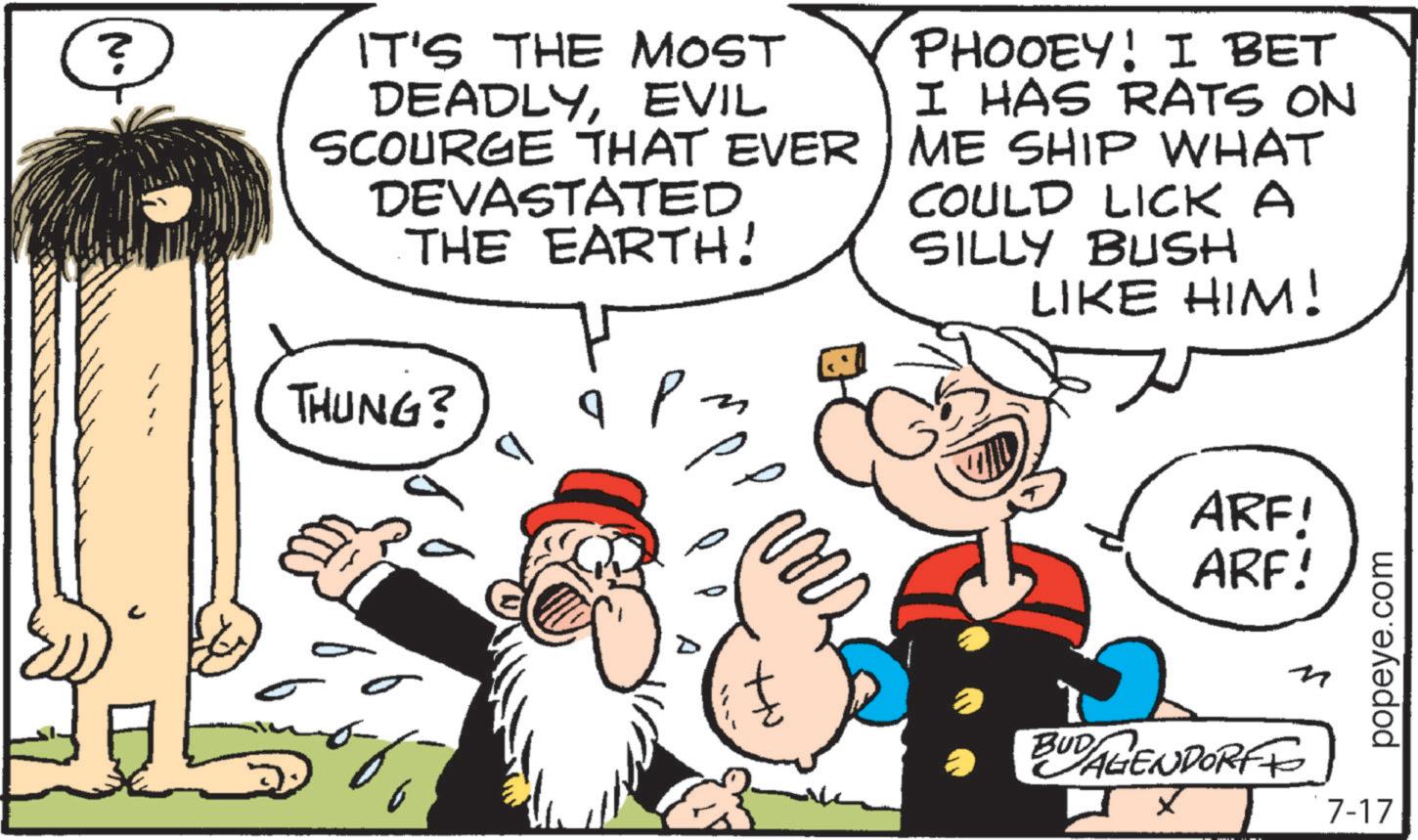 Animation OCR: N. IT'S THE MOST DEADLYEVIL SCOURGE THAT EVER DEVASTATED THE EARTH! PHOOEY! I BET I HAS RATS ON ME SHIP WHAT COULD LICK A SILLY BUSH LIKE HIM! THUNG? q ?? ARF! ARF! BUDAGENDORFF ? n popeye.com 7-17 N. IT'S THE MOST DEADLYEVIL SCOURGE THAT EVER DEVASTATED THE EARTH ! PHOOEY ! I BET I HAS RATS ON ME SHIP WHAT COULD LICK A SILLY BUSH LIKE HIM ! THUNG ? q ?? ARF ! ARF ! BUDAGENDORFF ? n popeye.com 7-17
