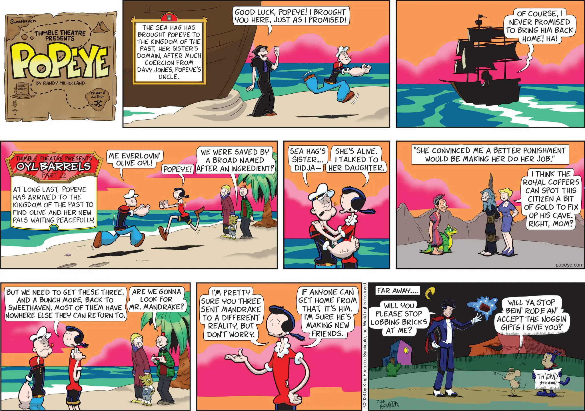 Publication OCR: Sweethaven THIMBLE THEATRE PRESENTS POPEYE BY RANDY MILHOLLAND THE SEA HAG HAS BROUGHT POPEYE TO THE KINGDOM OF THE PASTHER SISTER'S DOMAINAFTER MUCH COERCION FROM DAVY JONESPOPEYE'S UNCLE. GOOD LUCKPOPEYE! I BROUGHT YOU HEREJUST AS I PROMISED! SE OF COURSENEVER PROMISED TO BRING HIM BACK HOME! HA! GOON VALLEY THIMBLE THEATRE PRESENTS OYL BARRELS PART 22 AT LONG LASTPOPEYE HAS ARRIVED TO THE KINGDOM OF THE PAST TO FIND OLIVE AND HER NEW PALS WAITING PEACEFULLY. Kingdom of the Past ME EVERLOVIN' OLIVE OYL! WE WERE SAVED BY A BROAD NAMED POPEYE! AFTER AN INGREDIENT? SEA HAG'S SHE'S ALIVE. SISTER... ITALKED TO DID JA HER DAUGHTER. - BUT WE NEED TO GET THESE THREEBACK TO SWEETHAVEN. MOST OF THEM HAVE NOWHERE ELSE THEY CAN RETURN TO. ARE WE GONNA LOOK FOR MR. MANDRAKE? I'M PRETTY SURE YOU THREE SENT MANDRAKE TO A DIFFERENT REALITYBUT DON'T WORRY. IF ANYONE CAN GET HOME FROM THATIT'S HIM. I'M SURE HE'S MAKING NEW FRIENDS. ©2026 by King Features SyndicateInc. World rights "SHE CONVINCED ME A BETTER PUNISHMENT WOULD BE MAKING HER DO HER JOB." I THINK THE ROYAL COFFERS CAN SPOT THIS CITIZEN A BIT OF GOLD TO FIX UP HIS CAVE. RIGHTMOM? popeye.com FAR AWAY.... WILL YOU PLEASE STOP LOBBING BRICKS AT ME? WILL YA STOP BEIN' RUDE AN' ACCEPT THE NOGGIN GIFTS I GIVE YOU? 7-26 Mithen THEND (FER NOW) Sweethaven THIMBLE THEATRE PRESENTS POPEYE BY RANDY MILHOLLAND THE SEA HAG HAS BROUGHT POPEYE TO THE KINGDOM OF THE PASTHER SISTER'S DOMAINAFTER MUCH COERCION FROM DAVY JONESPOPEYE'S UNCLE . GOOD LUCKPOPEYE ! I BROUGHT YOU HEREJUST AS I PROMISED ! SE OF COURSENEVER PROMISED TO BRING HIM BACK HOME ! HA ! GOON VALLEY THIMBLE THEATRE PRESENTS OYL BARRELS PART 22 AT LONG LASTPOPEYE HAS ARRIVED TO THE KINGDOM OF THE PAST TO FIND OLIVE AND HER NEW PALS WAITING PEACEFULLY . Kingdom of the Past ME EVERLOVIN ' OLIVE OYL ! WE WERE SAVED BY A BROAD NAMED POPEYE ! AFTER AN INGREDIENT ? SEA HAG'S SHE'S ALIVE . SISTER ... ITALKED TO DID JA HER DAUGHTER . - BUT WE NEED TO GET THESE THREEAND A BUNCH MOREBACK TO SWEETHAVEN . MOST OF THEM HAVE NOWHERE ELSE THEY CAN RETURN TO . ARE WE GONNA LOOK FOR MR . MANDRAKE ? I'M PRETTY SURE YOU THREE SENT MANDRAKE TO A DIFFERENT REALITYBUT DON'T WORRY . IF ANYONE CAN GET HOME FROM THATIT'S HIM . I'M SURE HE'S MAKING NEW FRIENDS . © 2026 by King Features SyndicateInc. World rights " SHE CONVINCED ME A BETTER PUNISHMENT WOULD BE MAKING HER DO HER JOB . " I THINK THE ROYAL COFFERS CAN SPOT THIS CITIZEN A BIT OF GOLD TO FIX UP HIS CAVE . RIGHTMOM ? popeye.com FAR AWAY .... WILL YOU PLEASE STOP LOBBING BRICKS AT ME ? WILL YA STOP BEIN ' RUDE AN ' ACCEPT THE NOGGIN GIFTS I GIVE YOU ? 7-26 Mithen THEND ( FER NOW )