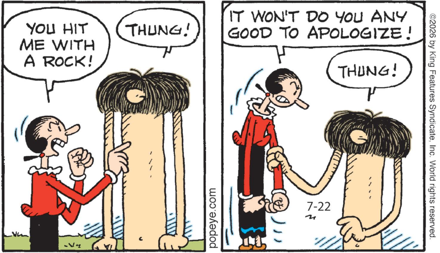 Animated cartoon OCR: YOU HIT ME WITH THUNG! A ROCK! popeye.com IT WON'T DO YOU ANY GOOD TO APOLOGIZE! THUNG! 7-22 ©2026 by King Features SyndicateInc. World rights reserved. YOU HIT ME WITH THUNG ! A ROCK ! popeye.com IT WON'T DO YOU ANY GOOD TO APOLOGIZE ! THUNG ! 7-22 © 2026 by King Features SyndicateInc. World rights reserved .