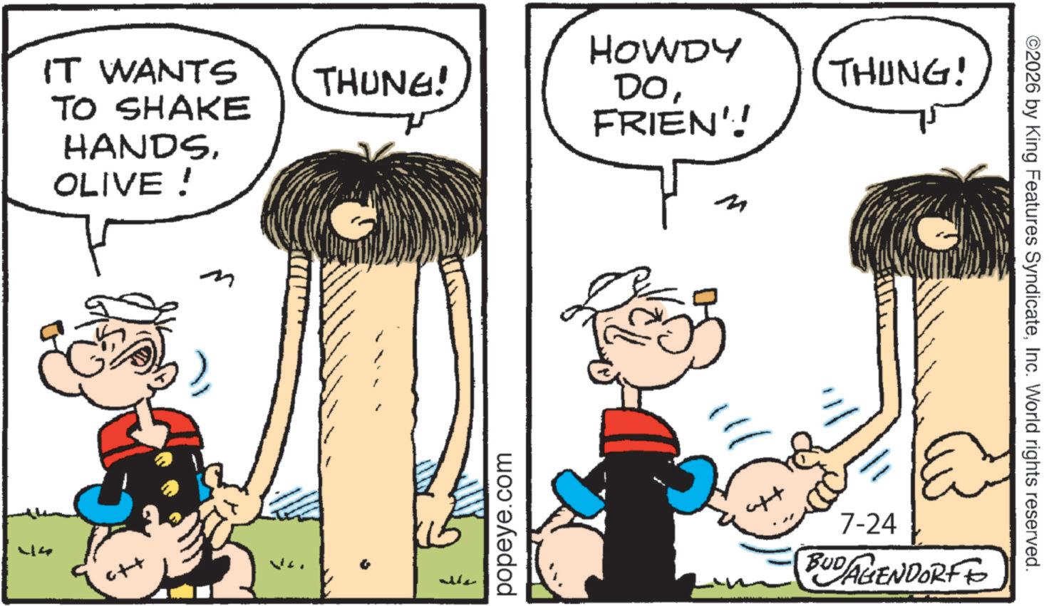 Animated cartoon OCR: IT WANTS TO SHAKE HANDSOLIVE! 44 c++ m THUNG! ????? popeye.com HOWDY THING! DOFRIEN'! ? ??????? 7-24 BUDAGENDORF ©2026 by King Features SyndicateInc. World rights reserved. IT WANTS TO SHAKE HANDSOLIVE ! 44 c ++ m THUNG ! ????? popeye.com HOWDY THING ! DOFRIEN ' ! ? ??????? 7-24 BUDAGENDORF © 2026 by King Features SyndicateInc. World rights reserved .
