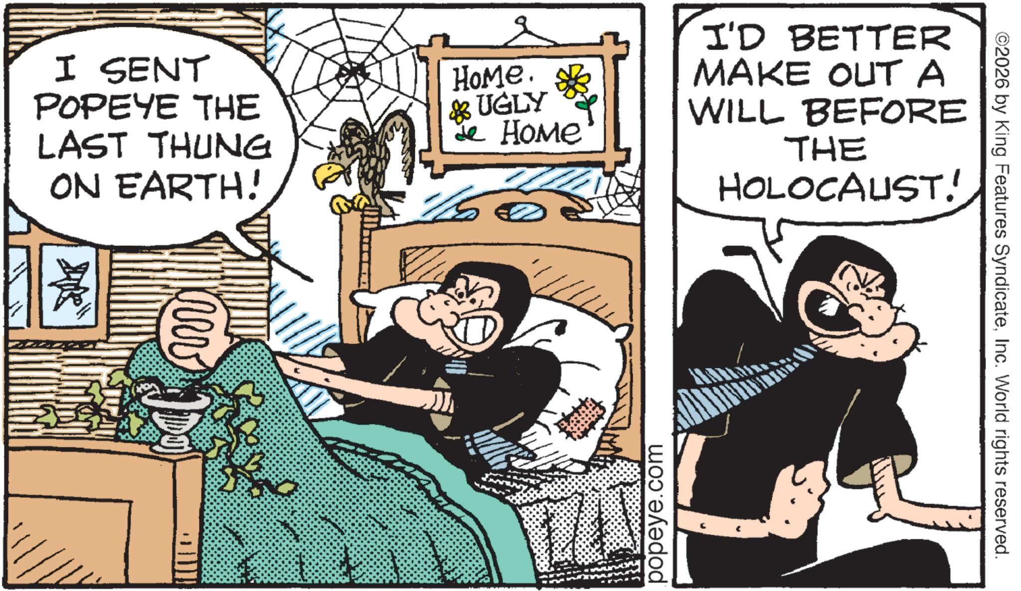 Fiction OCR: I SENT POPEYE THE LAST THUNG ON EARTH! HoMe. & UGLY Je Home I'D BETTER MAKE OUT A WILL BEFORE THE HOLOCAUST! popeye.com ©2026 by King Features SyndicateInc. World rights reserved. I SENT POPEYE THE LAST THUNG ON EARTH ! HoMe . & UGLY Je Home I'D BETTER MAKE OUT A WILL BEFORE THE HOLOCAUST ! popeye.com © 2026 by King Features SyndicateInc. World rights reserved .