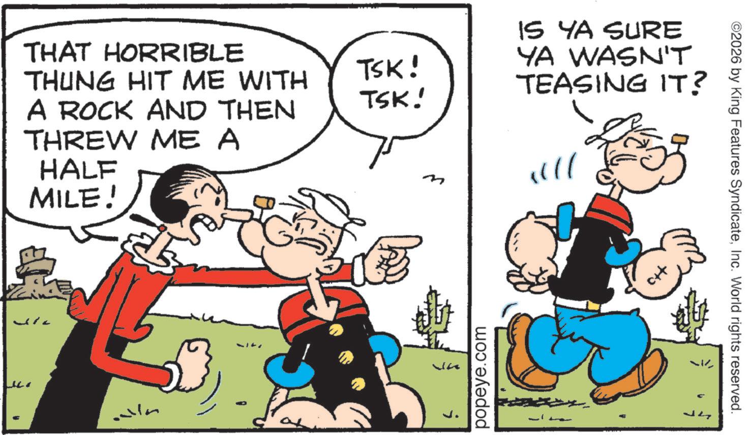 Animated cartoon OCR: TSK! TSK! B IS YA SURE YA WASN'T TEASING IT? !!!! THAT HORRIBLE THUNG HIT ME WITH A ROCK AND THEN THREW ME A HALF MILE! a popeye.com i ©2026 by King Features SyndicateInc. World rights reserved. TSK ! TSK ! B IS YA SURE YA WASN'T TEASING IT ? !!!! THAT HORRIBLE THUNG HIT ME WITH A ROCK AND THEN THREW ME A HALF MILE ! a popeye.com i © 2026 by King Features SyndicateInc. World rights reserved .