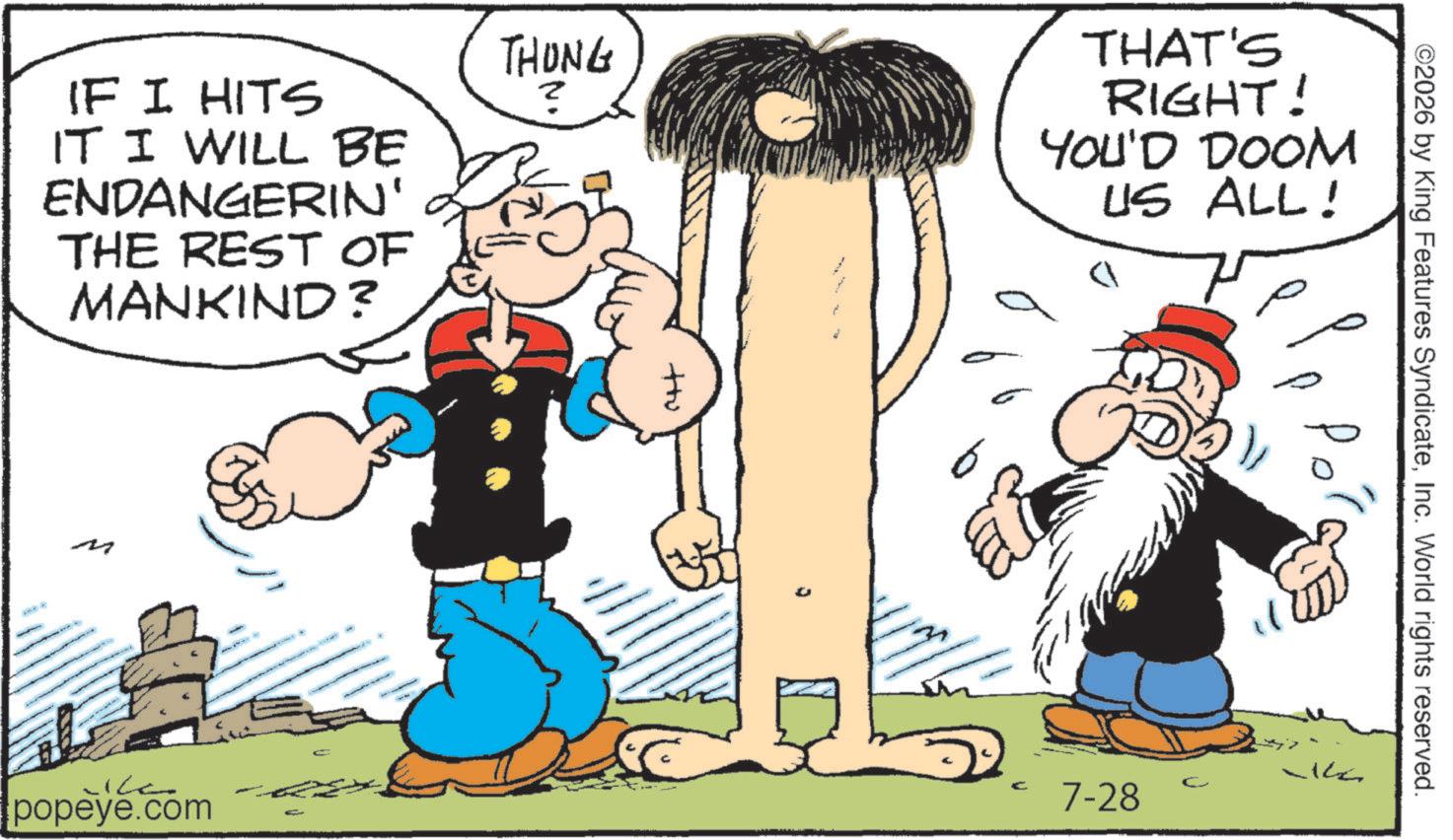 Animation OCR: IF I HITS IT I WILL BE ENDANGERIN' THE REST OF MANKIND? THONG THAT'S RIGHT! YOU'D DOOM US ALL! ?? popeye.com 4 ++u ©2026 by King Features SyndicateInc. World rights reserved. P C 7-28 IF I HITS IT I WILL BE ENDANGERIN ' THE REST OF MANKIND ? THONG THAT'S RIGHT ! YOU'D DOOM US ALL ! ?? popeye.com 4 ++ u © 2026 by King Features SyndicateInc. World rights reserved . P C 7-28