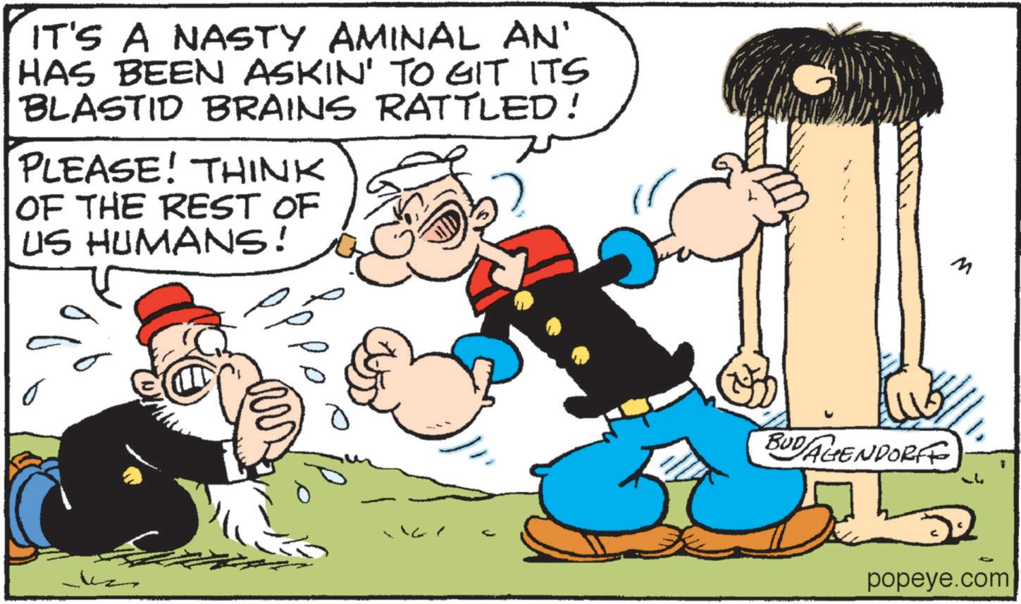 Publication OCR: IT'S A NASTY AMINAL AN' HAS BEEN ASKIN' TO GIT ITS BLASTID BRAINS RATTLED! PLEASE! THINK OF THE REST OF US HUMANS! o 167 BUDAGENDORFE M ??? popeye.com IT'S A NASTY AMINAL AN ' HAS BEEN ASKIN ' TO GIT ITS BLASTID BRAINS RATTLED ! PLEASE ! THINK OF THE REST OF US HUMANS ! o 167 BUDAGENDORFE M ??? popeye.com
