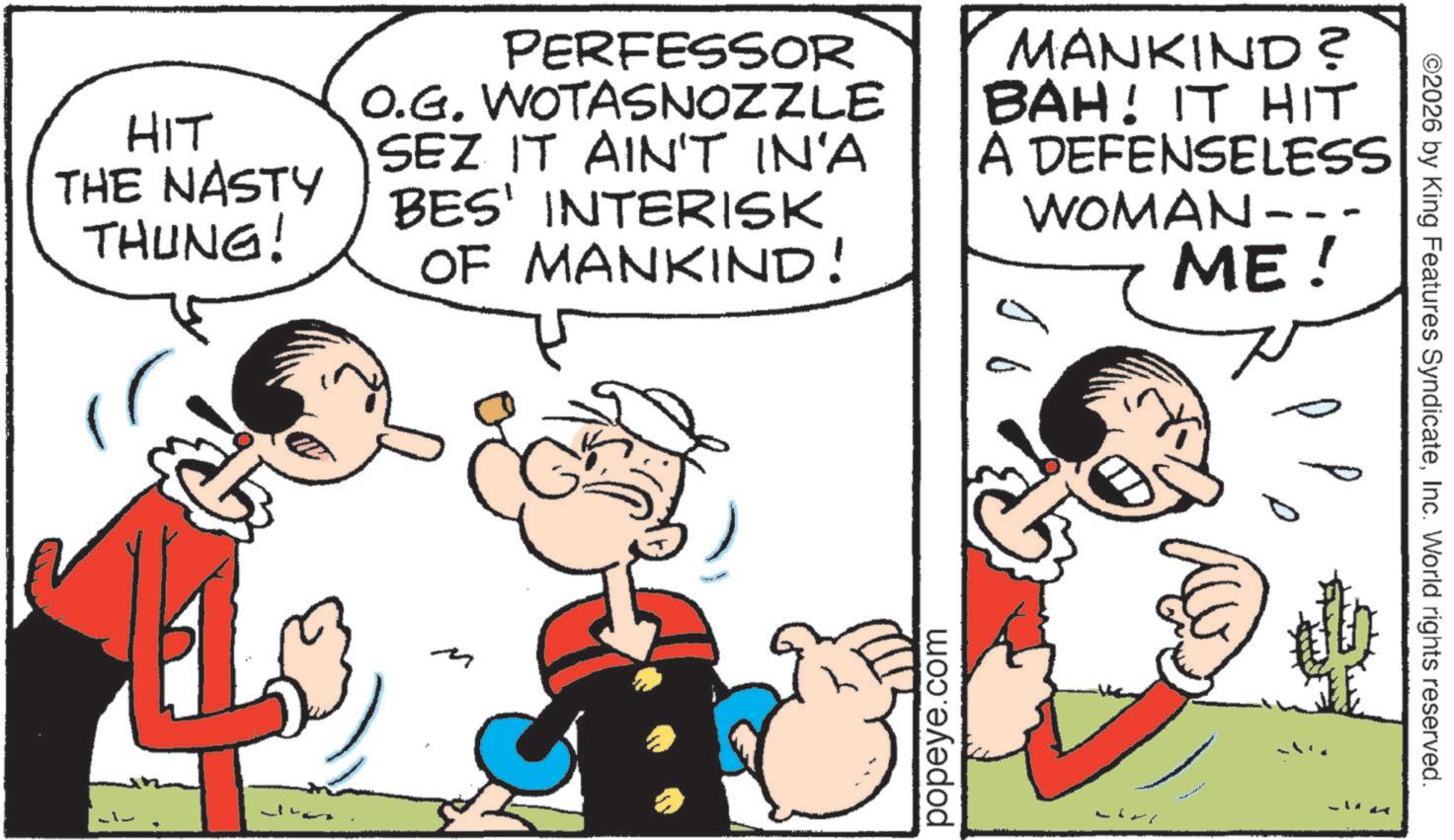 Animation OCR: HIT THE NASTY THUNG! PERFESSOR O.G. WOTASNOZZLE SEZ IT AIN'T IN'A BES' INTERISK OF MANKIND! MANKIND? BAH! IT HIT A DEFENSELESS WOMAN- ME! popeye.com ©2026 by King Features SyndicateInc. World rights reserved. HIT THE NASTY THUNG ! PERFESSOR O.G. WOTASNOZZLE SEZ IT AIN'T IN'A BES ' INTERISK OF MANKIND ! MANKIND ? BAH ! IT HIT A DEFENSELESS WOMAN- ME ! popeye.com © 2026 by King Features SyndicateInc. World rights reserved .