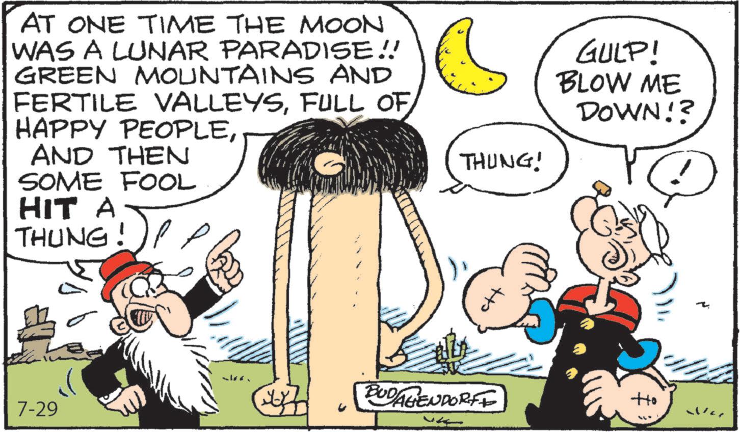 Animated cartoon OCR: AT ONE TIME THE MOON WAS A LUNAR PARADISE!! GREEN MOUNTAINS AND FERTILE VALLEYSFULL OF HAPPY PEOPLEAND THEN SOME FOOL HIT A THUNG!)! THUNG! 7-29 GULP! BLOW ME DOWN!? ? w BUD/AGENDORFE Ho War AT ONE TIME THE MOON WAS A LUNAR PARADISE !! GREEN MOUNTAINS AND FERTILE VALLEYSFULL OF HAPPY PEOPLEAND THEN SOME FOOL HIT A THUNG ! ) ! THUNG ! 7-29 GULP ! BLOW ME DOWN !? ? w BUD / AGENDORFE Ho War