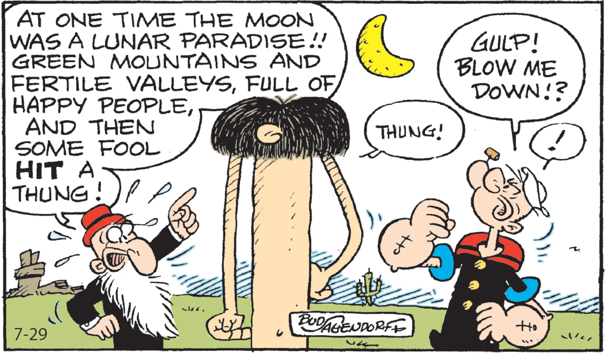Animated cartoon OCR: AT ONE TIME THE MOON WAS A LUNAR PARADISE!! GREEN MOUNTAINS AND FERTILE VALLEYSFULL OF HAPPY PEOPLEAND THEN SOME FOOL HIT A THUNG!)! THUNG! 7-29 GULP! BLOW ME DOWN!? ? w BUD/AGENDORFE Ho War AT ONE TIME THE MOON WAS A LUNAR PARADISE !! GREEN MOUNTAINS AND FERTILE VALLEYSFULL OF HAPPY PEOPLEAND THEN SOME FOOL HIT A THUNG ! ) ! THUNG ! 7-29 GULP ! BLOW ME DOWN !? ? w BUD / AGENDORFE Ho War