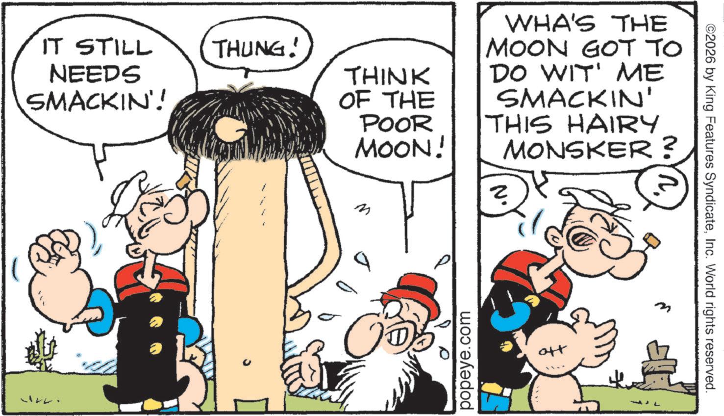Animation OCR: IT STILL NEEDS SMACKIN'! THUNG! THINK OF THE POOR MOON! WHA'S THE MOON GOT TO DO WIT' ME SMACKIN' THIS HAIRY MONSKER? M popeye.com ott ©2026 by King Features SyndicateInc. World rights reserved. IT STILL NEEDS SMACKIN ' ! THUNG ! THINK OF THE POOR MOON ! WHA'S THE MOON GOT TO DO WIT ' ME SMACKIN ' THIS HAIRY MONSKER ? M popeye.com ott © 2026 by King Features SyndicateInc. World rights reserved .