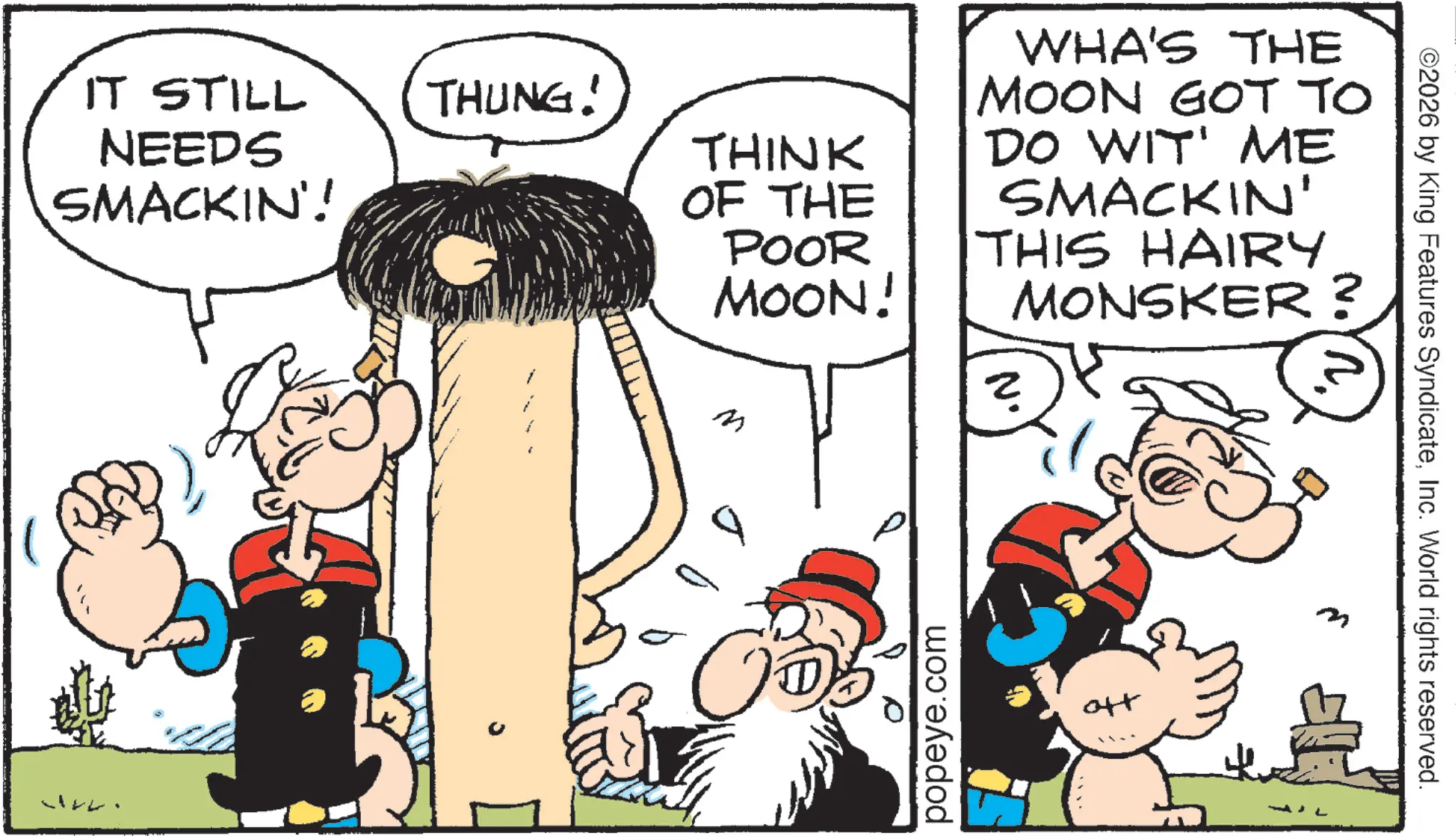Animation OCR: IT STILL NEEDS SMACKIN'! THUNG! THINK OF THE POOR MOON! WHA'S THE MOON GOT TO DO WIT' ME SMACKIN' THIS HAIRY MONSKER? M popeye.com ott ©2026 by King Features SyndicateInc. World rights reserved. IT STILL NEEDS SMACKIN ' ! THUNG ! THINK OF THE POOR MOON ! WHA'S THE MOON GOT TO DO WIT ' ME SMACKIN ' THIS HAIRY MONSKER ? M popeye.com ott © 2026 by King Features SyndicateInc. World rights reserved .