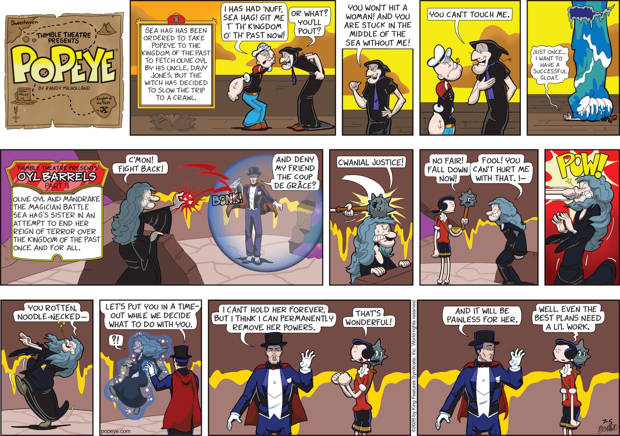 Publication OCR: Sweethaven THIMBLE THEATRE I PRESENTS POPEYE GOON VALLEY BY RANDY MILHOLLAND Kingdom of the Past SEA HAG HAS BEEN ORDERED TO TAKE POPEYE TO THE KINGDOM OF THE PAST TO FETCH OLIVE OYL BY HIS UNCLEDAVY JONESBUT THE WITCH HAS DECIDED TO SLOW THE TRIP TO A CRAWL. I HAS HAD 'NUFFSEA HAG! GIT ME T' TH' KINGDOM O' TH' PAST NOW! THIMBLE THEATRE PRESENTS OYL BARRELS PART 18 OLIVE OYL AND MANDRAKE THE MAGICIAN BATTLE SEA HAG'S SISTER IN AN ATTEMPT TO END HER REIGN OF TERROR OVER THE KINGDOM OF THE PAST ONCE AND FOR ALL. C'MON! FIGHT BACK! BONK! OR WHAT? YOU'LL POUT? YOU WON'T HIT A WOMAN! AND YOU ARE STUCK IN THE MIDDLE OF THE SEA WITHOUT ME! YOU CAN'T TOUCH ME. AND DENY MY FRIEND THE COUP DE GRÂCE? CWANIAL JUSTICE! YOU ROTTENNOODLE-NECKED. LET'S PUT YOU IN A TIME- OUT WHILE WE DECIDE WHAT TO DO WITH YOU. I CAN'T HOLD HER FOREVERBUT I THINK I CAN PERMANENTLY REMOVE HER POWERS. THAT'S WONDERFUL! ?! popeye.com ©2026 by King Features SyndicateInc. World rights reserved NO FAIR! FOOL! YOU FALL DOWN CAN'T HURT ME NOW! WITH THAT. 1- JUST ONCE... I WANT TO HAVE A SUCCESSFUL GLOAT. POW!- AND IT WILL BE PAINLESS FOR HER. WELLEVEN THE BEST PLANS NEED A LI'L WORK. 7-5 Sweethaven THIMBLE THEATRE I PRESENTS POPEYE GOON VALLEY BY RANDY MILHOLLAND Kingdom of the Past SEA HAG HAS BEEN ORDERED TO TAKE POPEYE TO THE KINGDOM OF THE PAST TO FETCH OLIVE OYL BY HIS UNCLEDAVY JONESBUT THE WITCH HAS DECIDED TO SLOW THE TRIP TO A CRAWL . I HAS HAD ' NUFFSEA HAG ! GIT ME T ' TH ' KINGDOM O ' TH ' PAST NOW ! THIMBLE THEATRE PRESENTS OYL BARRELS PART 18 OLIVE OYL AND MANDRAKE THE MAGICIAN BATTLE SEA HAG'S SISTER IN AN ATTEMPT TO END HER REIGN OF TERROR OVER THE KINGDOM OF THE PAST ONCE AND FOR ALL . C'MON ! FIGHT BACK ! BONK ! OR WHAT ? YOU'LL POUT ? YOU WON'T HIT A WOMAN ! AND YOU ARE STUCK IN THE MIDDLE OF THE SEA WITHOUT ME ! YOU CAN'T TOUCH ME . AND DENY MY FRIEND THE COUP DE GRÂCE ? CWANIAL JUSTICE ! YOU ROTTENNOODLE - NECKED . LET'S PUT YOU IN A TIME- OUT WHILE WE DECIDE WHAT TO DO WITH YOU . I CAN'T HOLD HER FOREVERBUT I THINK I CAN PERMANENTLY REMOVE HER POWERS . THAT'S WONDERFUL ! ? ! popeye.com © 2026 by King Features SyndicateInc. World rights reserved NO FAIR ! FOOL ! YOU FALL DOWN CAN'T HURT ME NOW ! WITH THAT . 1- JUST ONCE ... I WANT TO HAVE A SUCCESSFUL GLOAT . POW ! - AND IT WILL BE PAINLESS FOR HER . WELLEVEN THE BEST PLANS NEED A LI'L WORK . 7-5
