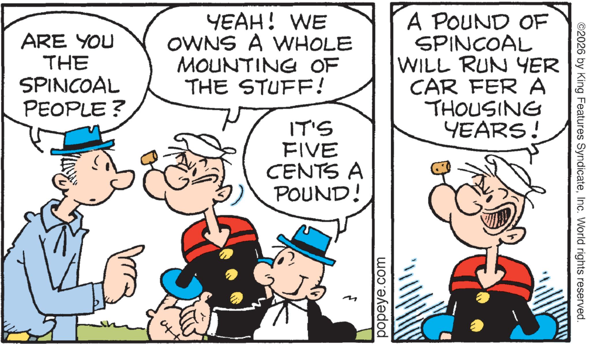 Fiction OCR: ARE YOU THE SPINCOAL PEOPLE? YEAH! WE OWNS A WHOLE MOUNTING OF THE STUFF! IT'S A POUND OF SPINCOAL WILL RUN YER CAR FER A THOUSING YEARS! FIVE CENTS A POUND! M popeye.com ©2026 by King Features SyndicateInc. World rights reserved. ARE YOU THE SPINCOAL PEOPLE ? YEAH ! WE OWNS A WHOLE MOUNTING OF THE STUFF ! IT'S A POUND OF SPINCOAL WILL RUN YER CAR FER A THOUSING YEARS ! FIVE CENTS A POUND ! M popeye.com © 2026 by King Features SyndicateInc. World rights reserved .