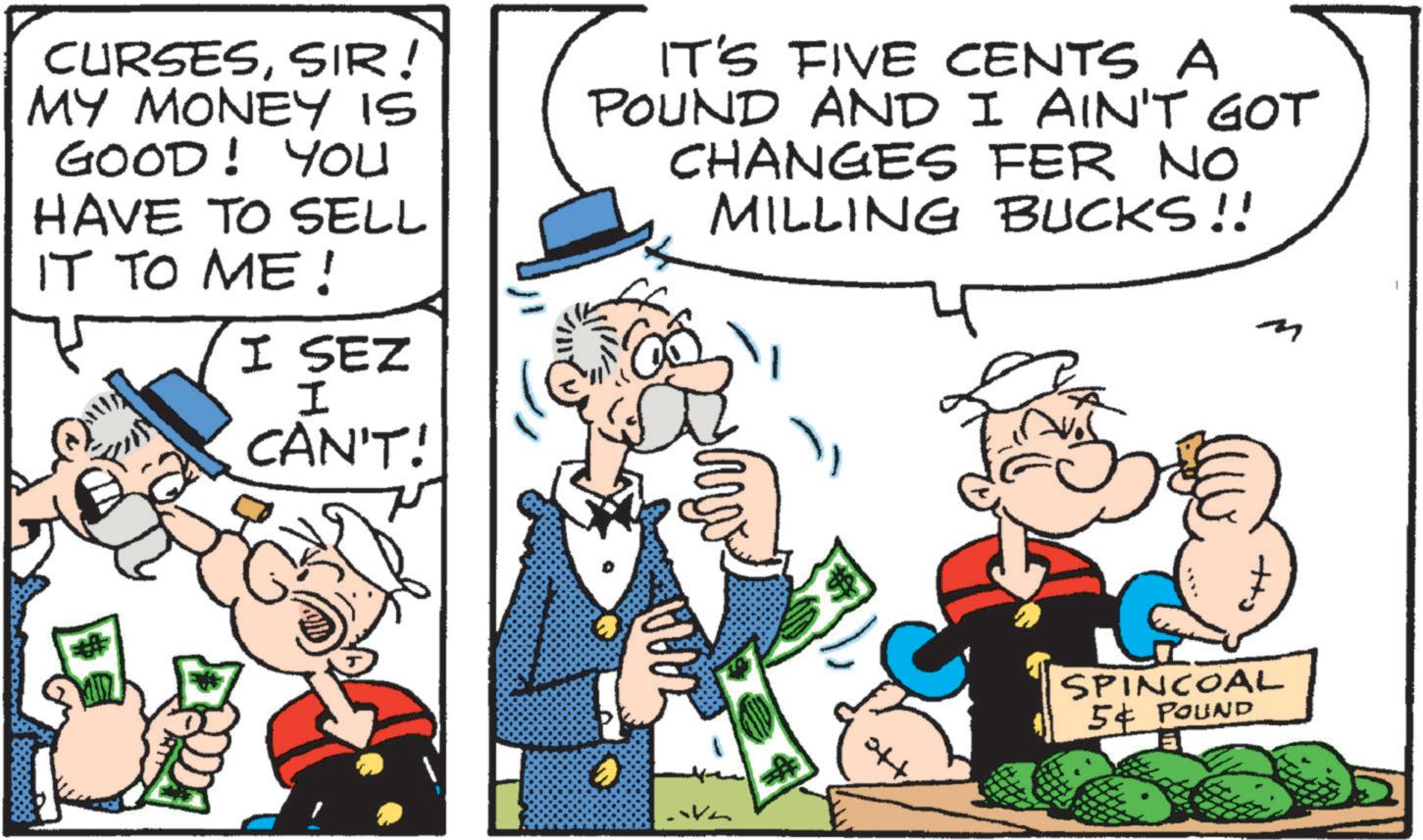 Animated cartoon OCR: CURSESSIR! MY MONEY IS GOOD! You HAVE TO SELL IT TO ME! I SEZ I CAN'T! IT'S FIVE CENTS A POUND AND I AIN'T GOT CHANGES FER NO MILLING BUCKS!! SPINCOAL 54 POUND CURSESSIR ! MY MONEY IS GOOD ! You HAVE TO SELL IT TO ME ! I SEZ I CAN'T ! IT'S FIVE CENTS A POUND AND I AIN'T GOT CHANGES FER NO MILLING BUCKS !! SPINCOAL 54 POUND