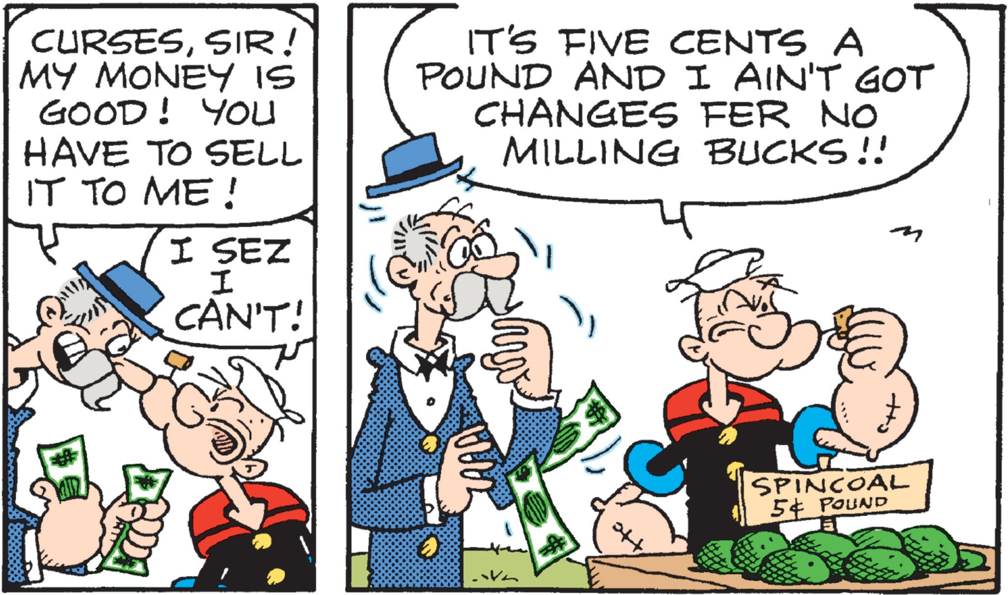 Animated cartoon OCR: CURSESSIR! MY MONEY IS GOOD! You HAVE TO SELL IT TO ME! I SEZ I CAN'T! IT'S FIVE CENTS A POUND AND I AIN'T GOT CHANGES FER NO MILLING BUCKS!! SPINCOAL 54 POUND CURSESSIR ! MY MONEY IS GOOD ! You HAVE TO SELL IT TO ME ! I SEZ I CAN'T ! IT'S FIVE CENTS A POUND AND I AIN'T GOT CHANGES FER NO MILLING BUCKS !! SPINCOAL 54 POUND