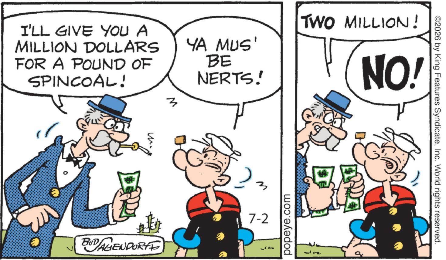 Animated cartoon OCR: I'LL GIVE YOU A MILLION DOLLARS FOR A POUND OF SPINCOAL! YA MUS' BE NERTS! TWO MILLION! NO! ? M BUDAGENDORFE 7-2 popeye.com ©2026 by King Features SyndicateInc. World rights reserved. I'LL GIVE YOU A MILLION DOLLARS FOR A POUND OF SPINCOAL ! YA MUS ' BE NERTS ! TWO MILLION ! NO ! ? M BUDAGENDORFE 7-2 popeye.com © 2026 by King Features SyndicateInc. World rights reserved .