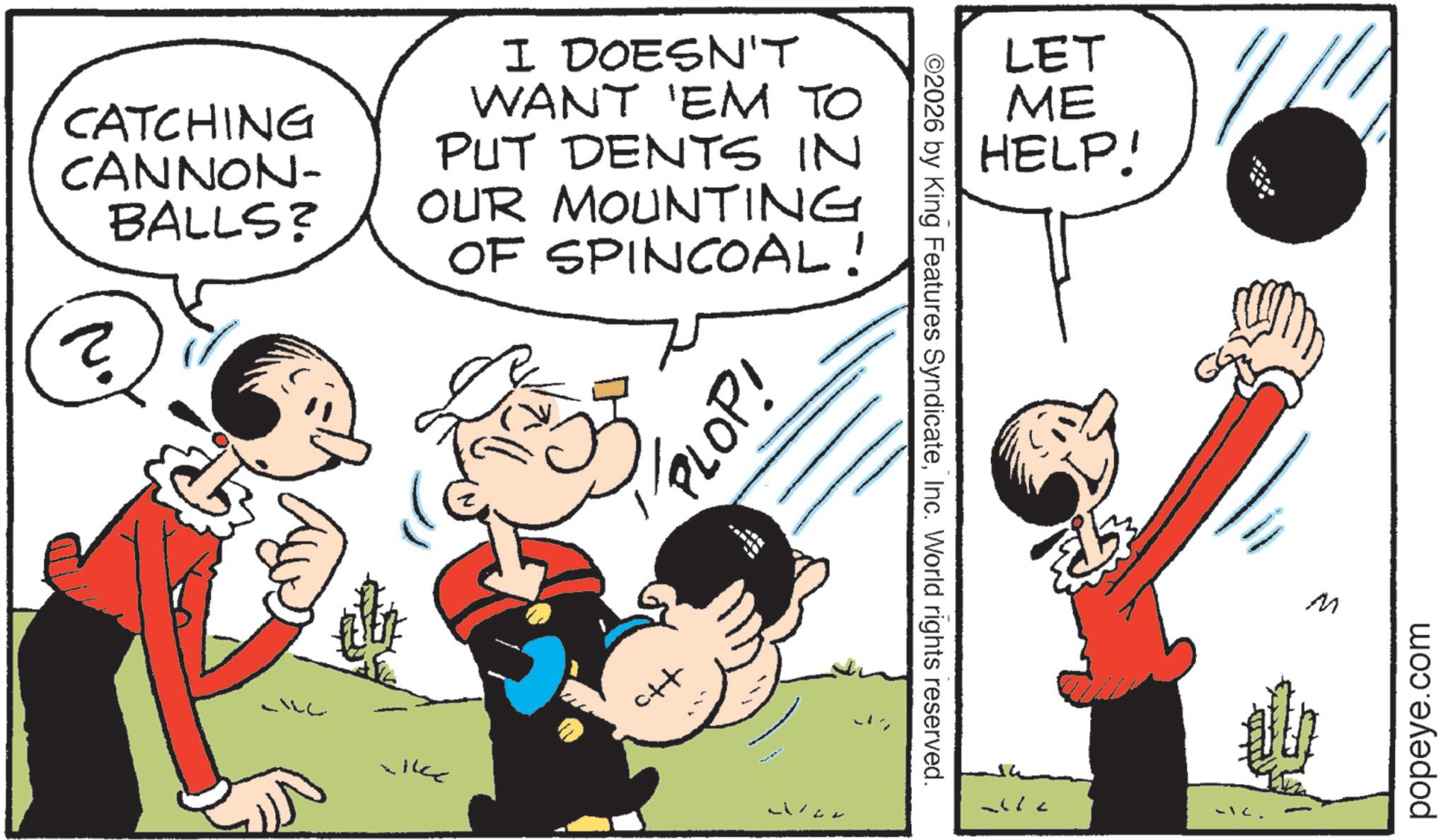 Comic book OCR: CATCHING CANNON- BALLS? 2. I DOESN'T WANT 'EM TO PUT DENTS IN OUR MOUNTING OF SPINCOAL! PLOP! ctf ©2026 by King Features SyndicateInc. World rights reserved. LET ME HELP! -IC. M popeye.com CATCHING CANNON- BALLS ? 2 . I DOESN'T WANT ' EM TO PUT DENTS IN OUR MOUNTING OF SPINCOAL ! PLOP ! ctf © 2026 by King Features SyndicateInc. World rights reserved . LET ME HELP ! -IC . M popeye.com