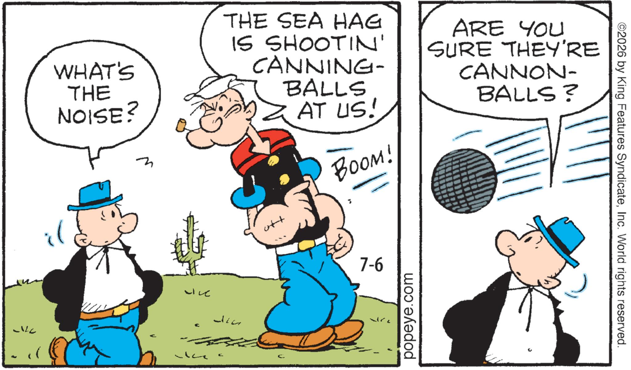 Pleased OCR: WHAT'S THE NOISE? THE SEA HAG IS SHOOTIN' CANNING- ott BALLS × AT US! BOOM! ARE YOU SURE THEY'RE CANNON- BALLS? il Live LILE ??? ? 7-6 popeye.com ©2026 by King Features SyndicateInc. World rights reserved. WHAT'S THE NOISE ? THE SEA HAG IS SHOOTIN ' CANNING- ott BALLS × AT US ! BOOM ! ARE YOU SURE THEY'RE CANNON- BALLS ? il Live LILE ??? ? 7-6 popeye.com © 2026 by King Features SyndicateInc. World rights reserved .