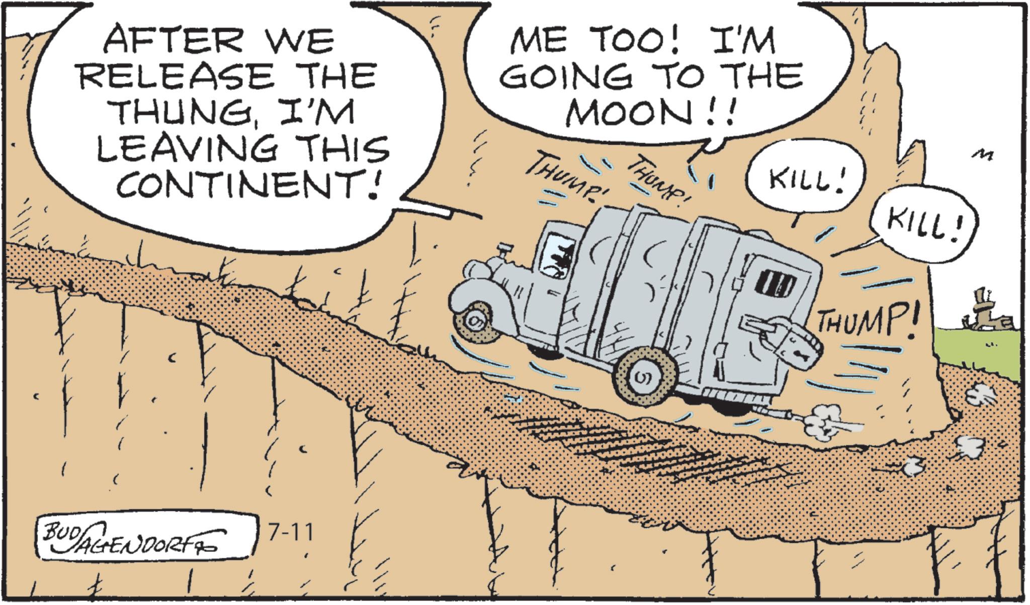 Fiction OCR: LEAVING THIS CONTINENT! AFTER WE RELEASE THE THUNGI'M ME TOO! I'M GOING TO THE MOON!! THUMP THUMP! KILL! KILL! 10 THUMP! BUD AGENDORF 7-11 () M LEAVING THIS CONTINENT ! AFTER WE RELEASE THE THUNGI'M ME TOO ! I'M GOING TO THE MOON !! THUMP THUMP ! KILL ! KILL ! 10 THUMP ! BUD AGENDORF 7-11 ( ) M