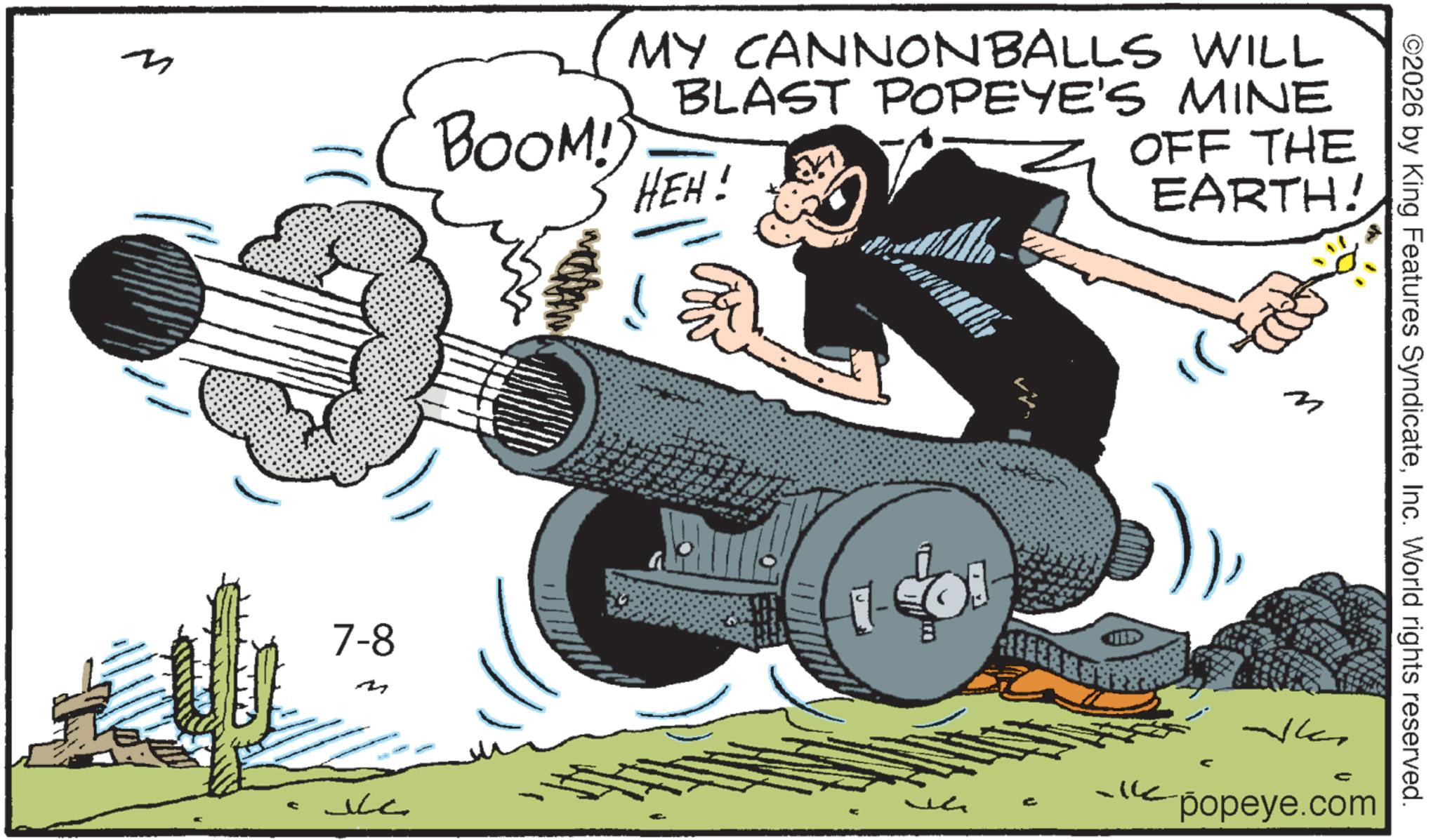 Fiction OCR: BOOM!) MY CANNONBALLS WILL BLAST POPEYE'S MINE HEH! OFF THE EARTH! 7-8 ???? ©2026 by King Features SyndicateInc. World rights reserved. M ????? C ?popeye.com BOOM ! ) MY CANNONBALLS WILL BLAST POPEYE'S MINE HEH ! OFF THE EARTH ! 7-8 ???? © 2026 by King Features SyndicateInc. World rights reserved . M ????? C ?popeye.com