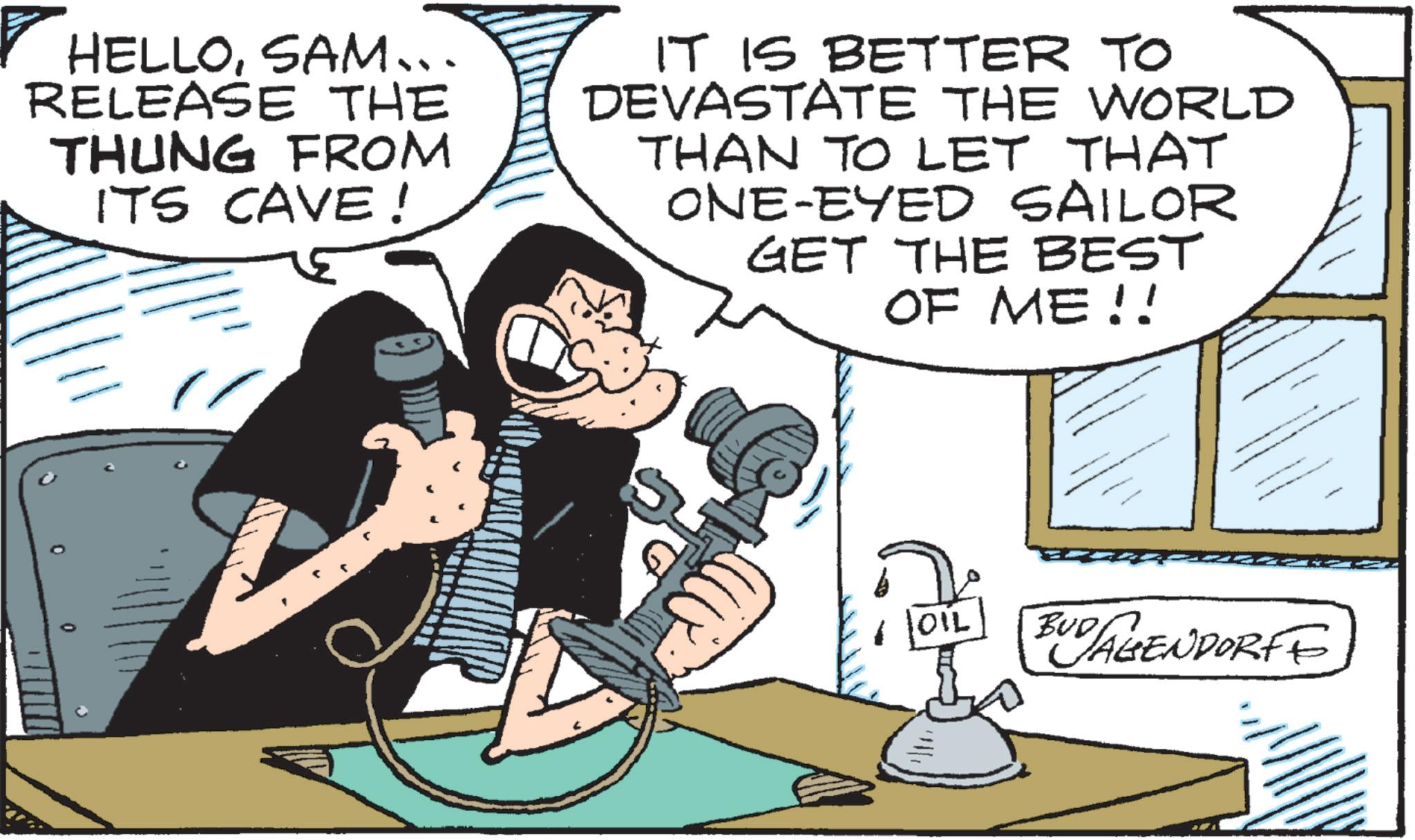 Comic book OCR: HELLOSAM... RELEASE THE THUNG FROM ITS CAVE! IT IS BETTER TO DEVASTATE THE WORLD THAN TO LET THAT ONE-EYED SAILOR GET THE BEST OF ME!! OIL BUD AGENDORFE HELLOSAM ... RELEASE THE THUNG FROM ITS CAVE ! IT IS BETTER TO DEVASTATE THE WORLD THAN TO LET THAT ONE - EYED SAILOR GET THE BEST OF ME !! OIL BUD AGENDORFE