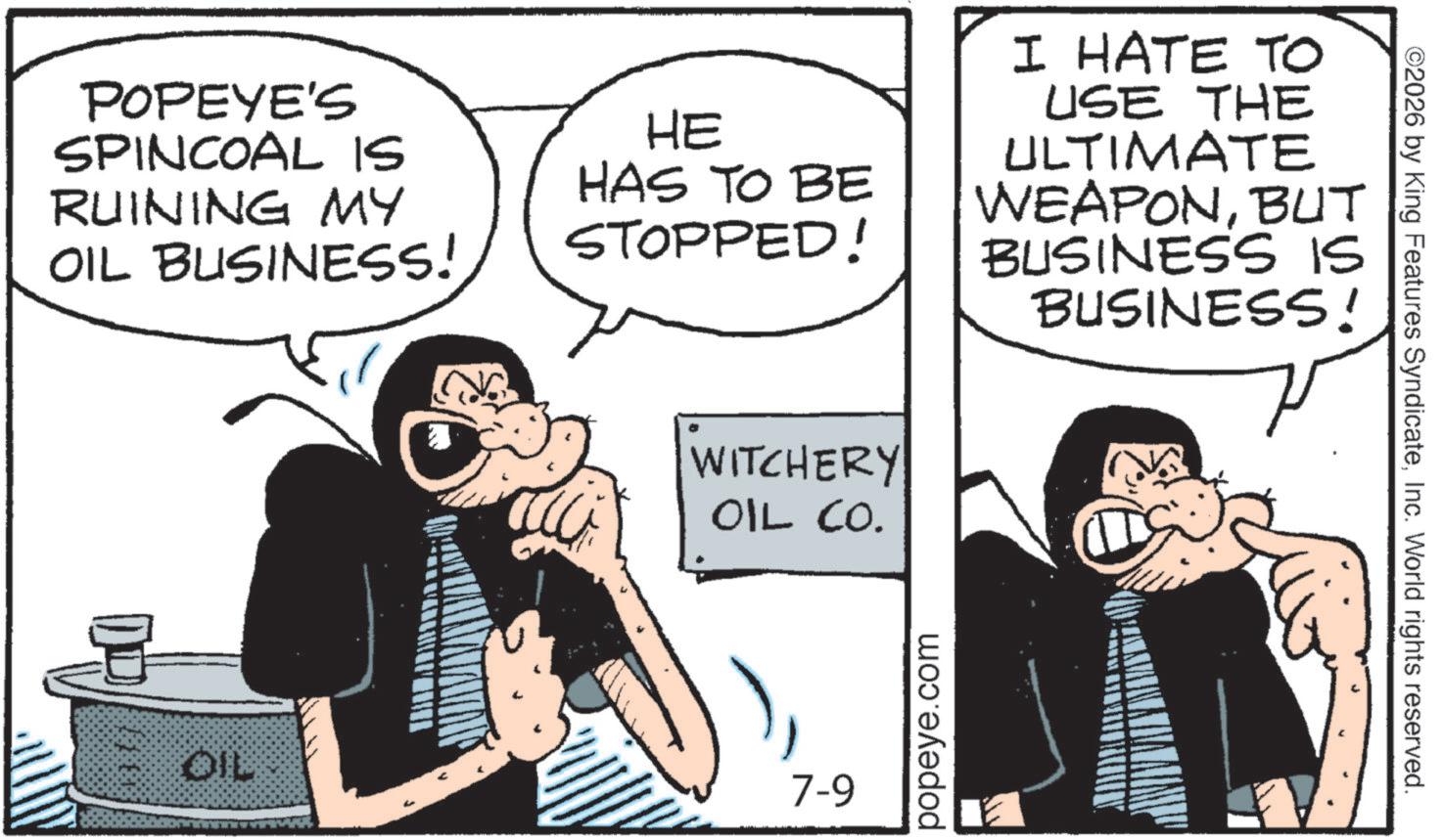 Animated cartoon OCR: POPEYE'S SPINCOAL IS RUINING MY OIL BUSINESS! HE HAS TO BE STOPPED! I HATE TO USE THE ULTIMATE WEAPONBUT BUSINESS IS BUSINESS! WITCHERY OIL CO. OIL 7-9 popeye.com ©2026 by King Features SyndicateInc. World rights reserved. POPEYE'S SPINCOAL IS RUINING MY OIL BUSINESS ! HE HAS TO BE STOPPED ! I HATE TO USE THE ULTIMATE WEAPONBUT BUSINESS IS BUSINESS ! WITCHERY OIL CO . OIL 7-9 popeye.com © 2026 by King Features SyndicateInc. World rights reserved .