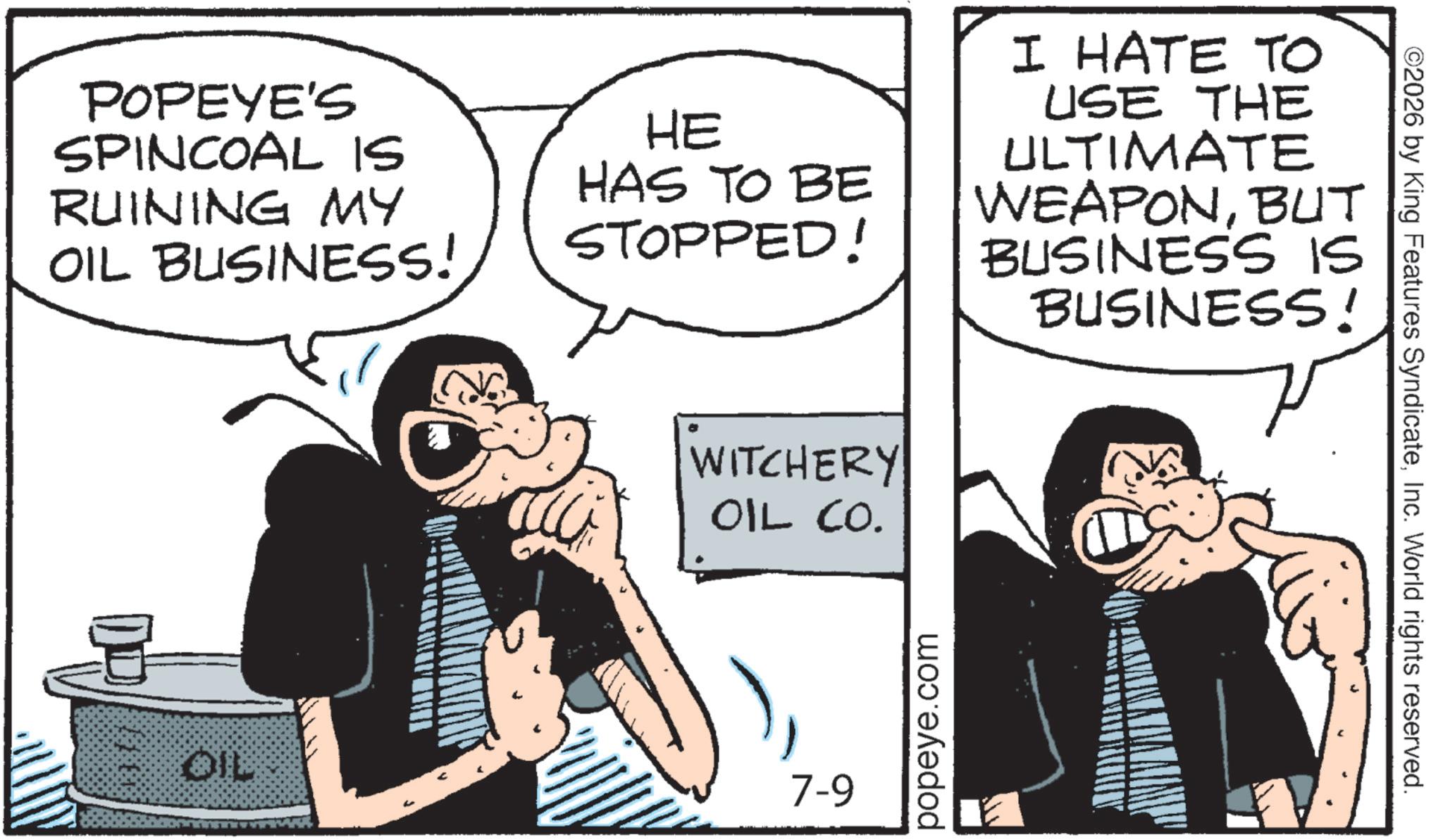Animated cartoon OCR: POPEYE'S SPINCOAL IS RUINING MY OIL BUSINESS! HE HAS TO BE STOPPED! I HATE TO USE THE ULTIMATE WEAPONBUT BUSINESS IS BUSINESS! WITCHERY OIL CO. OIL 7-9 popeye.com ©2026 by King Features SyndicateInc. World rights reserved. POPEYE'S SPINCOAL IS RUINING MY OIL BUSINESS ! HE HAS TO BE STOPPED ! I HATE TO USE THE ULTIMATE WEAPONBUT BUSINESS IS BUSINESS ! WITCHERY OIL CO . OIL 7-9 popeye.com © 2026 by King Features SyndicateInc. World rights reserved .